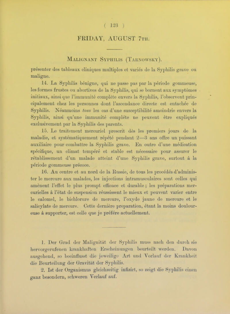 FRIDAY, AUGUST 7tii. Malignant Syphilis (Tarnowsky). jireseuter ties tableaux cliniques multiples et varies de la Syphilis grave ou iualigne. 14. La Syphilis benigne, qui ne passe pas par la periocle gommeuse, les formes frustes ou abortives de la Syphilis, qui se bornent aux symptomes iuitiaux, aiusique l'immuuite complete euvers la Syphilis, l'observent prin- eipalemeut chez les persounes dont l'ascendauce directe est entachee de Syphilis. Neanmoins tons les cas d'une suscejitibilite amoiiidrie envers la Syphilis, aiusi qu'uue immunite complete ne peuvent etre expliques exclusivement par la Syphilis des parents. 15. Le traitemeut mercuriel present des les premiers jours de la maladie, et systematiquemeut repete pendant 2—3 ans off re un puissant auxiliaire pour combattre la Syphilis grave. En outre d'une medication specifique, un climat tempere et stable est necessaire pour assurer le retablissement d'un malade atteint d'une Syphilis grave, surtout a la periode gommeuse precoce. 16. Au centre et au nord de la Russie, de tous les procedes d'adminis- ter le mercure aux malades, les injections intramusculaires sont celles qui amenent l'effet le plus prompt efficace et durable ; les preparations mer- curielles a l'etat de suspension reussissent le mieux et peuvent varier entre le calomel, le bichlorure de mercure, l'oxyde jaune de mercure et le salicylate de mercure. Cette derniere preparation, etant la moins doulour- euse a supporter, est celle que je prefere actuellement. 1. Der Qrad der Malignitat der Syphilis muss naoh den duroh sie hervorgerufeuen krankhaften Ersoheinungen beurteilt werden. Davon ausgehend, so beeinflusst die jeweilige Art uml Vorlaut' der Krankheit die Beurteilung der Grravitat der Syphilis. 2. 1st der Organismus gleichzeitig infizirt, so zeigt die Syphilis einen iranz besondern, schweren Verlauf auf.