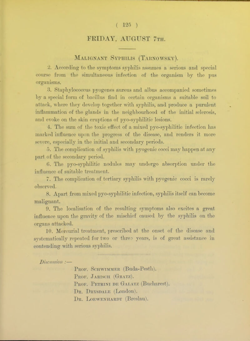 FRIDAY, AUGUST 7th. Malignant Syphilis (Tarnowsky). 2. According to the symptoms syphilis assumes n serious and special course from the simultaneous infection of the organism by the pus organisms. 3. Staphylococcus pyogenes aureus and alhus accompanied sometimes by a special form of bacillus find in certain organisms a suitable soil to attack, where they develop together with syphilis, and produce a purulent inflammation of the glands in the neighbourhood of the initial sclerosis, and evoke on the skin eruptions of pyo-syphilitic lesions. 4. The sum of the toxic effect of a mixed pyo-syphilitic infection lias marked influence upon the progress of the disease, and renders it more severe, especially in the initial and secondary periods. 0. The complication of syphilis with pyogenic cocci may happen at any part of the secondary period. V). The pyo-syphilitic nodules may undergo absorption under the influence of suitable treatment. 7. The complication of tertiary syphilis with pyogenic cocci is rarely observed. 8. Apart from mixed pyo-syphilitic infection, syphilis itself can become malignant. 9. The localisation of the resulting symptoms also excites a great influence upon the gravity of the mischief caused by the syphilis on the organs attacked. 10. Mercurial treatment, prescribed at the onset of the disease and systematically repeated for two or thro3 years, is of great assistance in contending with serious syphilis. Discussion :— Prof. Schwimmer (Buda-Pesth). Prof. Jarisch (Gratz). Prof. Petrini de Gafatz (Bucharest). Dr. Prvsdafe (London). Dr. Loewenhardt (Breslau).