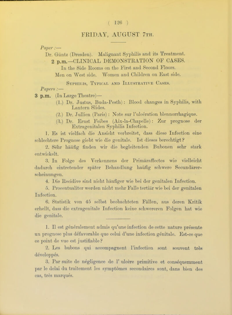 FRIDAY, AUGUST 7th. Paper :— Dr. Giintz (Dresden). Malignant Syphilis and its Treatment. 2 p.m.—CLINICAL DEMONSTRATION OF CASES. In the Side Rooms on the First and Seeond Floors. Men on West side. Women and Children on East side. Syphilis, Typical and Illustrative Cases. Papers :— 3 p.m. (In Large Theatre)— (1.) Dr. Justus, Buda-Pesth) : Blood changes in Syphilis, with Lantern Slides. (2.) Dr. Jullien (Paris) : Note sur l'ulceration blennorrhagique. (3.) Dr. Ernst Feibes (Aix-la-Chapelle) : Zur prognose der Extragenitalen Syphilis Infection. 1. Es ist vielfach die Ansicht verbreitet, dass diese Infection eine schlechtere Prognose giebt wie die genitale. Ist dieses berechtigt ? 2. Sehr haiifig fmden wir die begleitenden Bubonen sehr stark entwickelt. 3. In Folge des Verkennens der Primaraffectes wie vielleieht dadurch eintretender spater Behandlung haiifig schwere Secundiirer- scheinungen. 4. Die Recidive sind nicht haufiger wie bei der genitalen Infection. 5. Procentualiter werden nicht mehr Falle tertiiir wie bei der genitalen Infection. 6. Statistik von 45 selbst beobachteten Fallen, aus deren Kritik erhellt, dass die extragenitale Infection keine scliwereren Folgen hat wie die genitale. 1. II est generalement admis qu'une infection de cette nature presente un prognose plus defavorable que celui d'une infection genitale. Est-ce que ce point de vue est justifiable ? 2. Les bubons qui accompagnent l'infection sont souvent tres developpes. 3. Par suite de negligence de 1' ulcere primitive et consequemment par le delai du traitement les symptomes secondaires sont, dans bien des cas, tres marques.