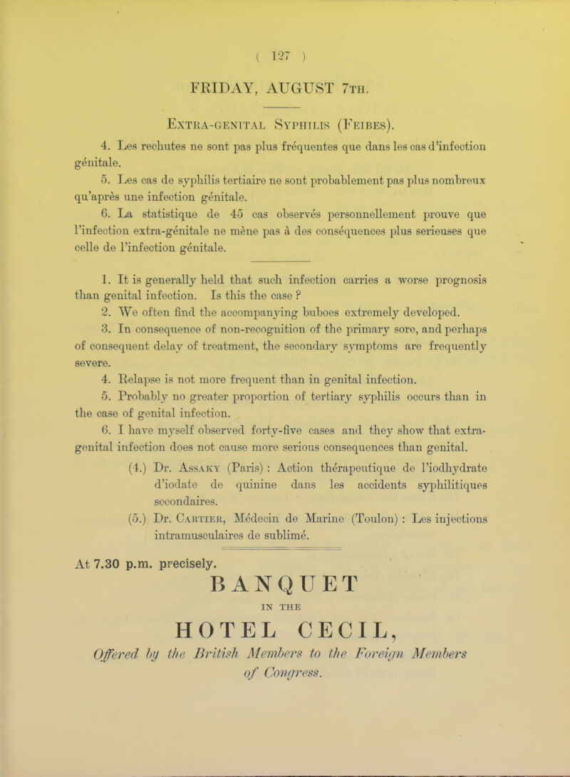( 1-27 | FRIDAY, AUGUST 7th. Extra-genital Syphilis (Feibes). 4. Les recliutes ne sont pas plus frequentes que dans les cas d'infection genitale. 5. Les cas de syphilis tertiaire ne sont probablement pas plus noinbreux qu'apres une infection genitale. 6. La statistique de 45 cas observes personnellement prouve que l'infeetion extra-genitale ne mene pas a des consequences plus serieuses que celle de l'infeetion genitale. 1. It is generally held that such infection carries a worse prognosis than genital infection. Is this the case ? 2. TVe often find the accompanying buboes extremely developed. 3. In consequence of non-recognition of the primary sore, and perhaps of consequent delay of treatment, the secondary symptoms are frequently severe. 4. Relapse is not more frequent than in genital infection. 5. Probably no greater proportion of tertiary syphilis occurs than in the case of genital infection. 6. I have myself observed forty-five cases and they show that extra- genital infection does not cause more serious consequences than genital. (4.) Dr. Assaky (Paris) : Action therapeutique de l'iodhydrate d'iodate de quinine dans les accidents syphilitiques sccondaires. (5.) Dr. Cartier, Medecin de Marine (Toulon) : Les injections intramusculaires de sublime. At 7.30 p.m. precisely. BANQUET IN THE HOTEL CECIL, Offered l>y the British Members to the Foreign Members of Congress.