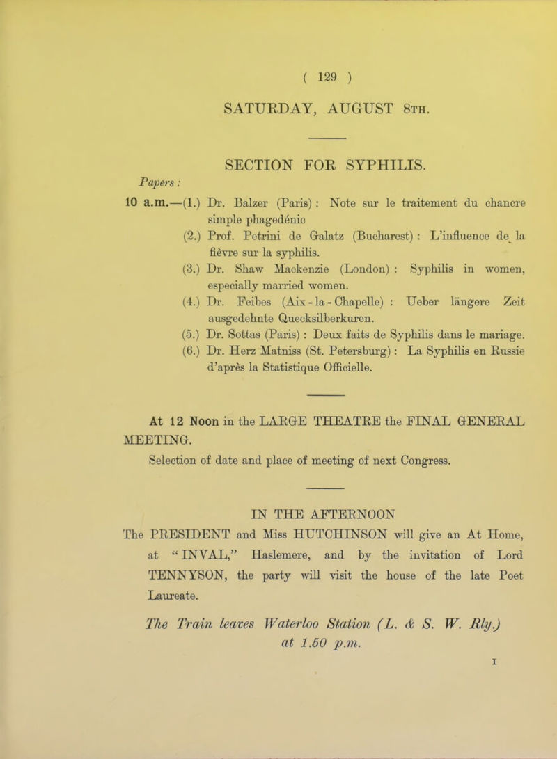 SATURDAY, AUGUST 8th. SECTION FOR SYPHILIS. Papers: 10 a.m.—(1.) Dr. Balzer (Paris) : Note sur le traitement du chancre simple phagedenic (2.) Prof. Petrini de Galatz (Bucharest) : L'influence de^ la fievre sur la syphilis. (3.) Dr. Shaw Mackenzie (London) : Syphilis in women, especially married women. (4.) Dr. Feibes (Aix - la - Chapelle) : Ueber langere Zeit ausgedehnte Quecksilberkuren. (5.) Dr. Sottas (Paris) : Deux faits de Syphilis dans le mariage. (6.) Dr. Herz Matniss (St. Petersburg) : La Syphilis en Russie d'apres la Statistique Officielle. At 12 Noon in the LARGE THEATRE the FINAL GENERAL MEETING. Selection of date and place of meeting of next Congress. IN THE AFTERNOON The PRESIDENT and Miss HUTCHINSON will give an At Home, at  INVAL, Haslemere, and by the invitation of Lord TENNYSON, the party will visit the house of the late Poet Laureate. The Train leaves Waterloo Station (L. & S. W. Rly.) at 1.50 p.m. i