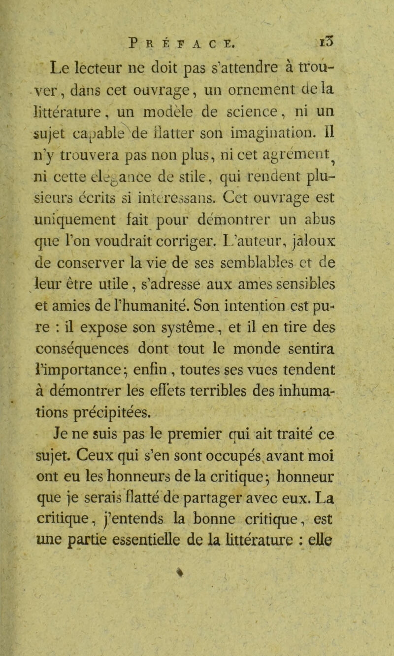 Le lecteur ne doit pas s’attendre à trou- ver, dans cet ouvrage, un ornement delà littérature, un modèle de science, ni un sujet ca^jable^de ilatter son imagination, il n’y trouvera pas non plus, ni cet agrément^ ni cette devance de stile, qui rendent plu- sieurs écrits si intc ressans. Cet ouvrage est uniquement fait pour démontrer un abus que l’on voudrait corriger. I.’auteur, jaloux de conserver la vie de ses semblables et de leur être utile, s’adresse aux âmes sensibles et amies de l’humanité. Son intention est pu- re : il expose son système, et il en tire des conséquences dont tout le monde sentira l’importance ; enfin, toutes ses vues tendent à démontrer les effets terribles des inhuma- tions précipitées. Je ne suis pas le premier qui ait traité ce sujet. Ceux qui s’en sont occupés,avant moi ont eu les honneurs de la critique^ honneur que je serais flatté de partager avec eux. La critique, j’entends la bonne critique, est une partie essentielle de la littérature : elle