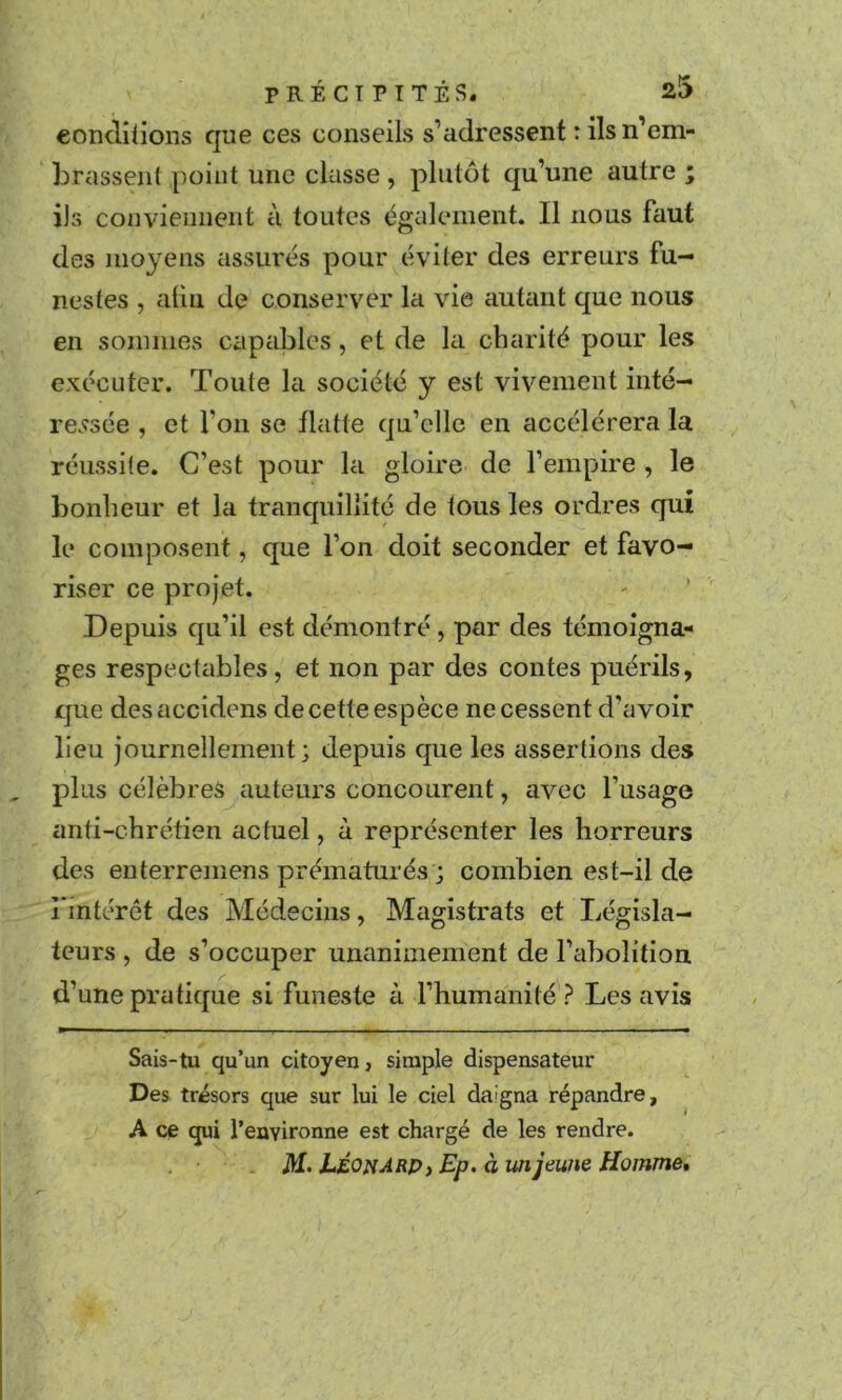 eonclilions que ces conseils s’adressent : ils n’em- brassent point une classe, plutôt qu’une autre ; ils conviennent à toutes également. Il nous faut des moyens assurés pour éviter des erreurs fu- nestes , alin de conserver la vie ciutant que nous en sommes capables, et de la cbarité pour les exécuter. Toute la société y est vivement inté- re.^sée , et l’on se flatte qu’elle en accélérera la réussite. C’est pour la gloire de l’empire , le bonheur et la tranquillité de tous les ordres qui le composent, que l’on doit seconder et favo- riser ce projet. Depuis qu’il est démontré, par des témoigna- ges respectables, et non par des contes puérils, que desaccidens de cette espèce ne cessent d’avoir lieu journellement; depuis que les assertions des plus célèbres auteurs concourent, avec l’usage anti-chrétien actuel, à représenter les horreurs des enterremens prématurés ; combien est-il de i intérôt des Médecins, Magistrats et Législa- teurs , de s’occuper unanimement de l’abolition d’une pratique si funeste c\ l’humanité ? Les avis Sais-tu qu’un citoyen, simple dispensateur Des trésors que sur lui le ciel daigna répandre, A ce qui l’eayironne est chargé de les rendre. LÉOnArp, Ep. àunjewie Hoinme»