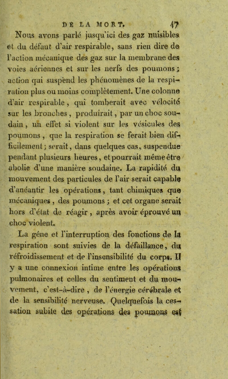 Nous avons parle jusqu ici des gaz nuisibles et du défaut d’air respirable, sans rien dire de l’aclion mécanique des gaz sur la membrane des voies aériennes et sur les nerfs des poumons ; action qui suspend les phénomènes de la respi- ration plus ou moins complètement. Une colonne d’air respirable, qui tomberait avec vélocité sur les bronches , produirait, par un choc sou- dain , un effet si violent sur les vésicules des poumons , que la respiration se ferait bien dif- ficilement; serait, dans quelques cas, suspendue pendant plusieurs heures, et pourrait même être abolie d’une manière soudaine, La rapidité du mouvement des particules de l’air serait capable d’anéantir les opérations, tant chimiques que mécaniques , des poumons ; et cet organe serait hors d’état de réagir, après avoir éprouvé ui| choc violent, La gêne et l’interruption des fonctions de la respiration sont suivies de la défaillance, du réfroidissement et de l’insensibilité du corps, II y a une connexion intime entre les opérations pulmonaires et celles du sentiment et du mou- vement, c’est-à-dire , de l’énergie cérébrale et de la sensibilité nerveuse. Quelquefois la ces- sation subite des opérations des poumons est