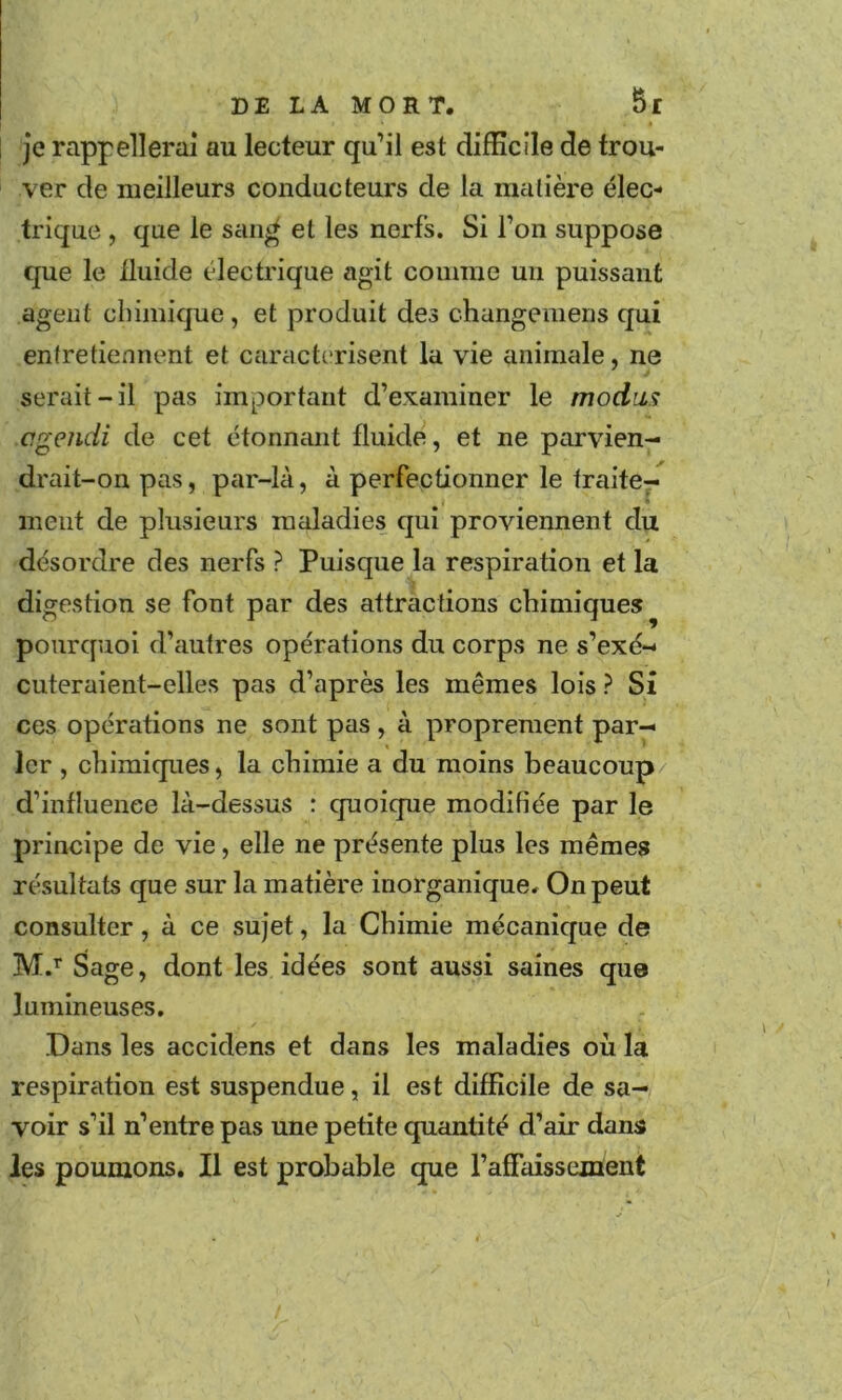 je rappellerai au lecteur qu’il est difficile de trou- ver de meilleurs conducteurs de la matière élec- trique , que le saii^ et les nerfs. Si Ton suppose que le Iluide électrique agit comme un puissant agent chimique, et produit des changemens qui entretiennent et caractérisent la vie animale, ne serait-il pas important d’examiner le modins cgendi de cet étonnant fluide, et ne parvien- drait-on pas, par-là, à perfectionner le traite- ment de plusieurs maladies qui proviennent du désordre des nerfs ? Puisque la respiration et la digestion se font par des attractions chimiques pourquoi d’autres opérations du corps ne s’exé- cuteraient-elles pas d’après les mêmes lois ? Si ces opérations ne sont pas , à proprement par- ler , chimiques, la chimie a du moins beaucoup/ d’influence là-dessus : quoique modifiée par le principe de vie, elle ne présente plus les mêmes résultats que sur la matière inorganique. On peut consulter, à ce sujet, la Chimie mécanique de M.’” Sage, dont les idées sont aussi saines que lumineuses. Dans les accidens et dans les maladies où la respiration est suspendue, il est difficile de sa- voir s’il n’entre pas une petite quantité d’air dans les poumons. Il est probable que l’affaissement