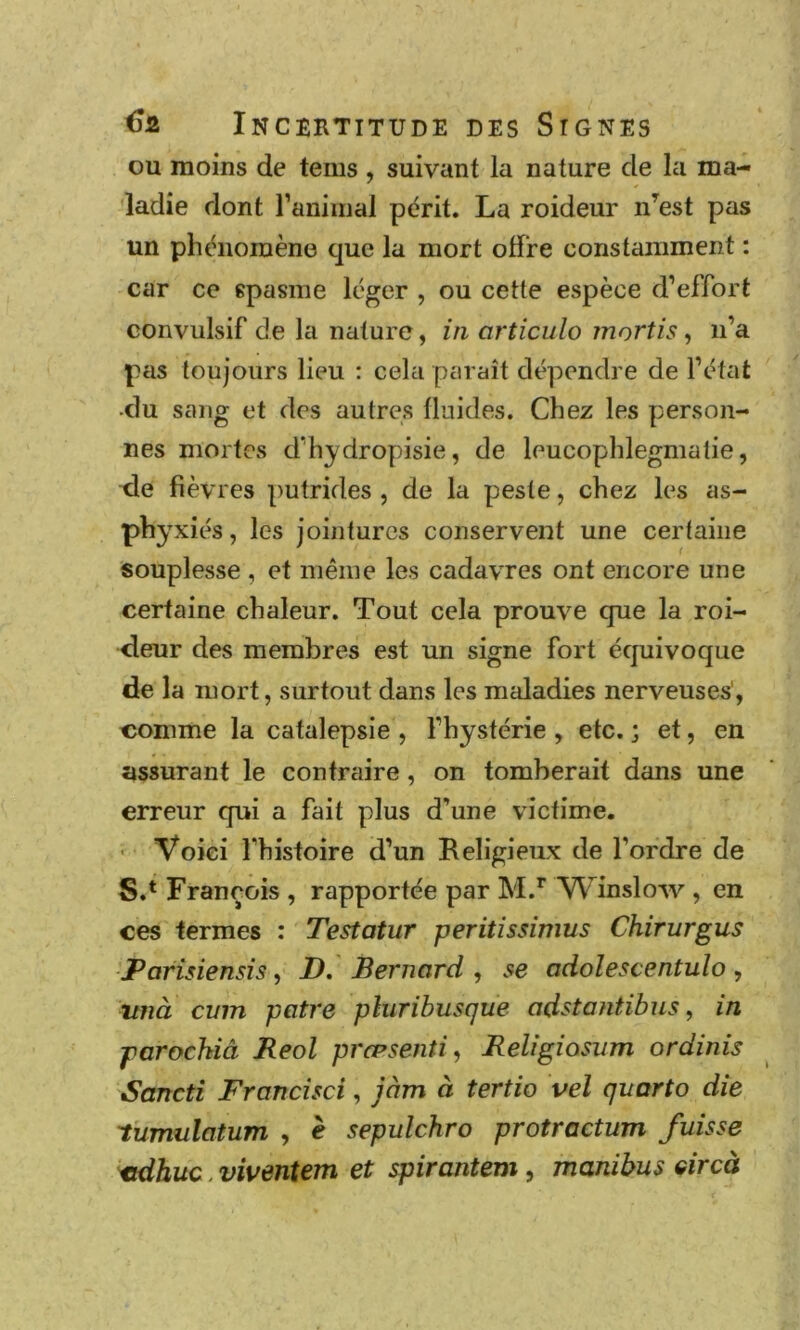 ou moins de tems , suivant la nature de la ma- ladie dont ranimai périt. La roideur n’^est pas un phénomène que la mort offre constamment : car ce spasme léger , ou cette espèce d’effort convulsif de la nature, in articula mortis, n’a pas toujours lieu : cela paraît dépendre de l’état •du sang et des autres fluides. Chez les person- nes mortes d’hydropisie, de leucophlegmalie, xle fièvres putrides , de la peste, chez les as- phyxiés , les jointures conservent une certaine souplesse , et même les cadavres ont encore une certaine chaleur. Tout cela prouve que la roi- <leur des membres est un signe fort équivoque de la mort, surtout dans les maladies nerveuses', comme la catalepsie , l’hystérie , etc. ; et, en assurant le contraire, on tomberait dans une erreur qui a fait plus d’une victime. ■ Voici l’histoire d’un Religieux de l’ordre de S.* François , rapportée par M.* Winslow , en ces termes : Testatur peritissimus Chirurgus Parîsiensis, D, Bernard , se odolescentulo, tmà cum pâtre pluribusque odstantibus, in parochiâ Reol præsenti, Religiosum ordinis Sancti Francisci, jàm à tertio vel quarto die 'tumulatum , è sepulchro protrcctum fuisse xtdbuc. viventem et spirantem, manihus circà