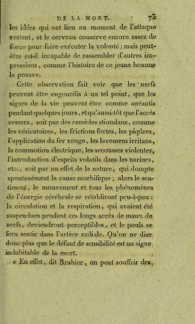 ies idées qui ont lieu au moment de l’attaqué restent, elle cerveau conserve encore assez de force pour faire exécuter la volonté;mais peut- être est-il incapable de rassembler d’autres im- pressions , comme l’histoire de ce jeune homme ^ le prouve. Cette observation fait voir que les nerfs peuvent être engourdis à un tel point, que les signes de la vie peuv’ent être comme anéantis pendant quelques jours, etqu’aussi-tôt que l’accès cessera, soit par des remèdes stimulans , comme les vésicatoires, les frictions fortes, les piqûres, l’appliccition du fer rouge, les lavemensirritans, la commotion électrique, les secousses violentes, l’introduction d’esprits volatils dans les narines, etc., soit par un effet de la nature, qui dompte spontanément la cause morbifique ; alors le sen- timeni, le mouvement et tous les phénomènes de l’énergie cérébrale se rétabliront peu-à-peu : la circulation et la respiration, qui avaient été suspendues pendant ces longs accès de maux de nerfs, deviendront perceptibles, et le pouls se fera sentir dans l’artère radiale. Qu’on ne dise donc plus que le défaut de sensibilité est un signe, indubitable de la mort. , ■tif En effet, dit Bruhier, on peut souffrir des.