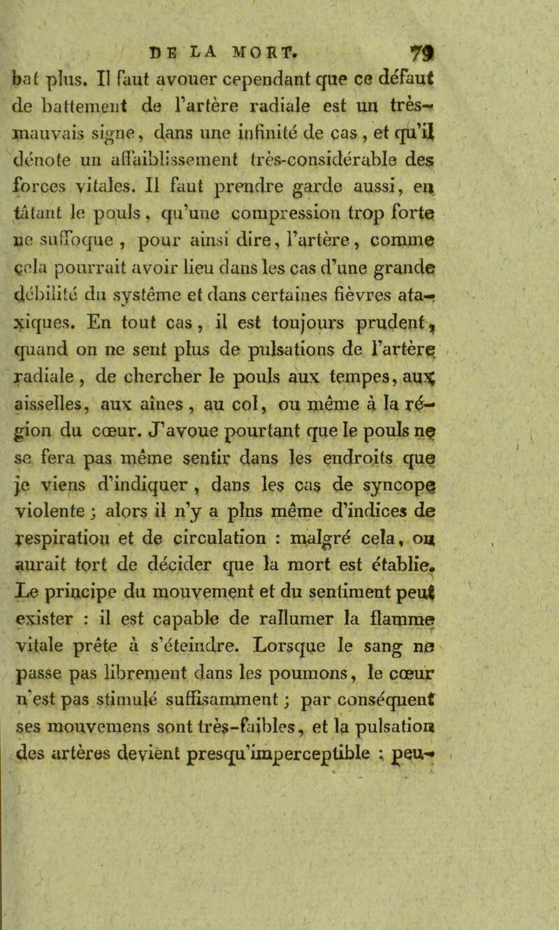 bat pins. Il faut avouer cependant que ce défaut de battement de fartère radiale est un très- mauvais signe, dans une infinité de cas, et qu’iji dénote un afl'aiblissenienl très-considérable des forces vitales. Il faut prendre garde aussi, en ta tant le pouls , qu’une compression trop forte ne sufTocjue , pour ainsi dire, l’artère, comme çela pourrait avoir lieu dans les cas d’une grande dél)ilité du système et dans certaines fièvres ata- xiques. En tout cas, il est toujoux's prudent^ quand on ne sent plus de pulsations de l’artère radiale , de chercher le pouls aux tempes, au^ aisselles, aux aines, au col, ou même à la ré- gion du cœur. J’avoue pourtant que le pouls nç se fera pas même sentir dans les endroits que je viens d’indiquer, dans les cas de syncopç violente ; alors il n’y a pins même d’indices de respiration et de circulation : malgré cela, ou aurait tort de décider que la mort est établie* Le principe du mouvement et du sentiment pei4 exister : il est capable de rallumer la flamme vitale prête à s’éteindre. Lorsque le sang ne passe pas librement dans les poumons, le cœur n’est pas stimulé suffisamment ; par conséquent ses mouvemens sont très-faibles, et la pulsation des artères devient presqu’imperceptible ; peu- .
