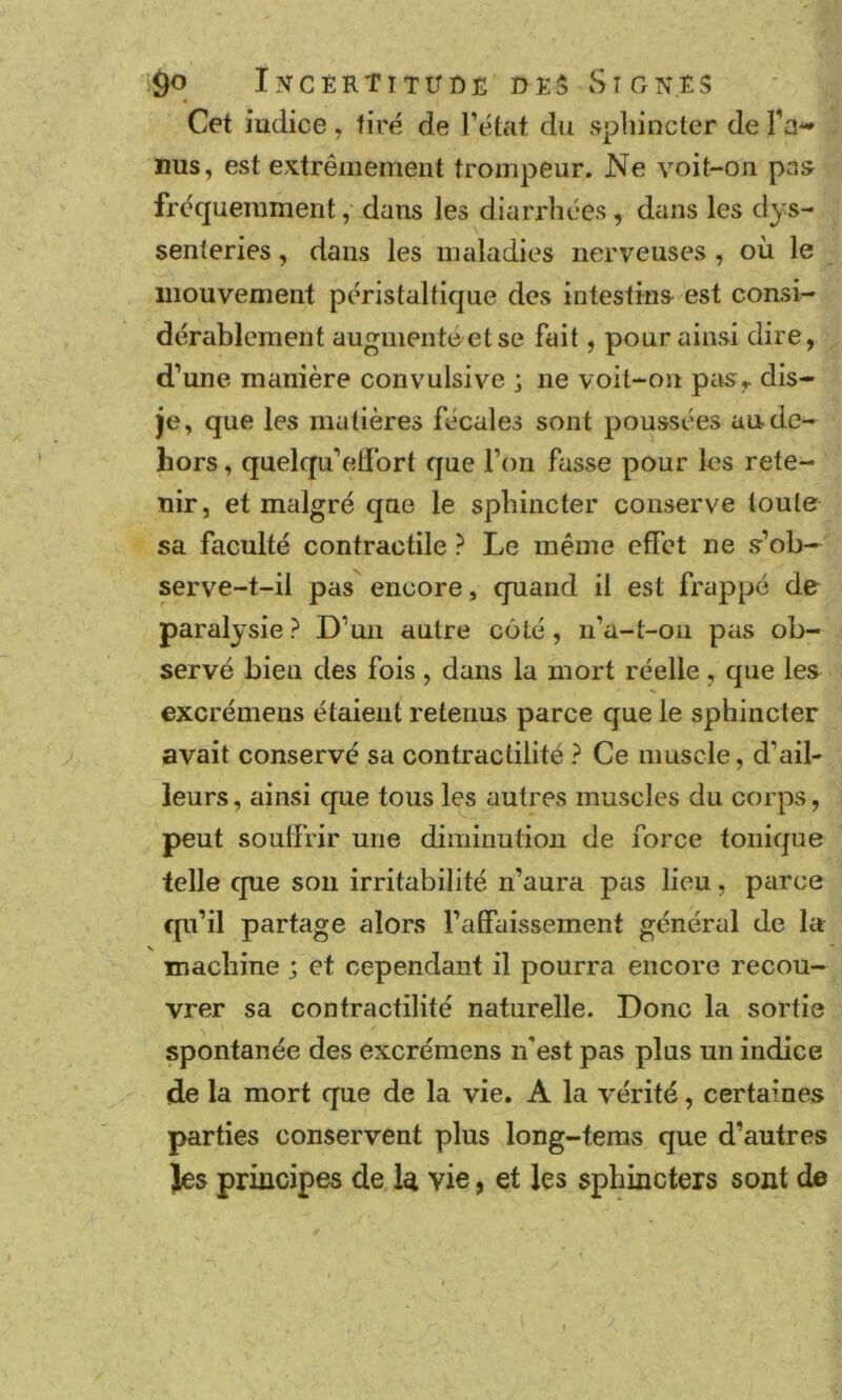 '^O I?TCï:RTlTirDÊ DES S IGNES Cet indice, tiré de l’état du sphincter de Ta-* ims, est extrêmement trompeur. Ne voit-on pas fréquemment,- dans les diarrhées, dans les dys- senteries, dans les maladies nerveuses , où le mouvement péristaltique des intestins est consi- dérablement augmenté et se fait, pour ainsi dire, d’une manière convulsive ; ne voit-on pas^ dis- je, que les matières fécales sont poussées au de- hors , quelqu’edbrt que l’on fasse pour les rete- nir, et malgré que le sphincter conserve toute sa faculté contractile ? Le même effet ne {>’ob— serve-t-il pas encore, quand il est frappé de paralysie? D’un autre côté, ii’a-t-oii pas ob- servé bien des fois, dans la mort réelle, que les excrémens étaient retenus parce que le sphincter avait conservé sa contractilité ? Ce muscle, d’ail- leurs , ainsi que tous les autres muscles du corps, peut souffrir une diminution de force tonique telle que sou irritabilité n’aura pas lieu, parce qu’il partage alors l’affaissement général de la machine ; et cependant il pourra encore recou- vrer sa contractilité naturelle. Donc la sortie spontanée des excrémens n’est pas plus un indice de la mort que de la vie. A la vérité, certaines parties conservent plus long-tems que d’autres Jes principes de la vie, et les sphincters sont de