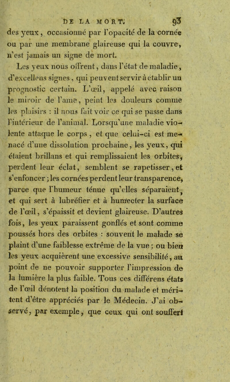 des yeux, occasionné par l’opacité de la cornée ou par une membrane glaireuse qui la couvre, n’est jamais un signe de mort. Les yeux nous oiTrent, dans l’état de maladie, d’excellens signes , qui peuventservir à établir un prognostic certain. L’œil, appelé avec raison le miroir de l’ame, peint les douleurs comme les plaisirs : il nous fait voir ce qui se passe dans rintcrieur de l’animal. Lorsqu’une maladie vio- lente attaque le corps , et que celui-ci est me- nacé d’une dissolution prochaine, les yeux, qui étaient brillans et qui remplissaient les orbites, perdent leur éclat, semblent se rapetisser,et s’enfoncer ; les cornées perdent leur transparence, parce que l'humeur ténue qu’elles séparaient ^ et qui sert à lubréfier et à humecter la surface de l’œil, s’épaissit et devient glaireuse. D’autres fois, les yeux paraissent gonflés et sont comme poussés hors des orbites : souvent le malade se plaint d’une faiblesse extrême de la vue; ou bien les yeux acquièrent une excessive sensibilité, au point de ne pouvoir supporter l’impression de la lumière la plus faible. Tous ces différens états de l’œil dénotent la position du malade et méri- - tcnt d’être appréciés par le Médecin. J’ai ob- servé, par exemple, que ceux qui ont souffert y