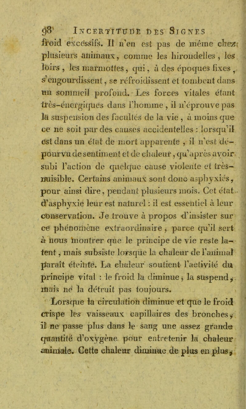 froid excessifs. Il n’en est pas de même cheTS; plusieurs animaux, comme les hirondelles , les Ibirs , les marmottes, cjui, à des époques fixes ^ s’engourdissent, se refroidissent et tombent dans im sommeil jDrofoiid. * Les forces vitales étant très-énergiques dans riioimne , il n’éprouve pas la suspension des facultés de la vie , à moins que ce ne soit par des causes accidentelles : lorsqu’il est dans un état de mort apparente , il n’est 'dé- pourvu de sentiment et de chaleur, qu’après avoir subi l’action de quelque cause violente et très- imisible. Certains animaux sont donc asphyxiés, pour ainsi dire, pendant plusieurs mois. Cet état.. d’asphyxie leur est naturel : il est essentiel à leur conservation. Je trouve à propos d’insister sur ce phénoinène extraordinaire , parce qu’il sert à nous inontrer que le principe de vie reste la- tent , mais subsiste lorsque la chaleur de faiiimal paraît éteinte. La ehaieur soutient l’activité du principe vital : le froid la dhninue, la suspend ^ . mais né la détruit pas toujours. Lorsffue la circulation diminue et que le froid crispe les vaisseaux capillaires des bronches y îî ne passe plus dans le sang une assez grande cpiantité d’oxygène pour entretenir la chaleur aninicrie. Cette chaleur diminue de plus en plus^