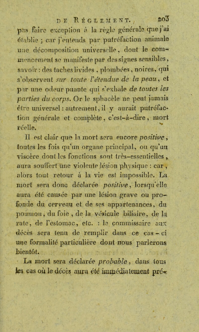 pna Hiirc e'vcepîion à la rè^k' generale que) ai <!;!ahlle ; car jVii(ends par putréfaction animale une décomposition universelle, dont le corn- mencemeiit se Tnanifeste par des signes sensibles, savoir ; des taclieslivides . plombées , noires, qui s’observent sur toute rétendue de la peau, et par une odeur puante qui s'exhale de toutes les parties du corps. Or le sphacèle ne peut jamais être universel : autrement, il y aurait putrofac- iion générale et complète, c’est-à-dire, mort réelle. Il est clair que la mort sera encore positwe, toutes les fois qu’un organe principal, ou qu'un viscère dont les fonctions sont très-essentielles,, aura soutlert une violente lésion physique : car , alors tout retour à la vie est impossible. La mort sera donc déclarée positive, lorsqu'elle aura été causée par une lésion grave ou pro- fonde du cerveau et de ses appartenances, du poumon, du foie , de la vésicule biliaire, de la rate, de l’estomac, etc. : le commissaire aux décès sera tenu de remplir dans ce ca.s - ci une fornicilité particulière dont nous parlerons bientôt. • La mort sera déclarée probable, dans tous Je§ cas où le décès aura été uumédiatemeut pré-r.