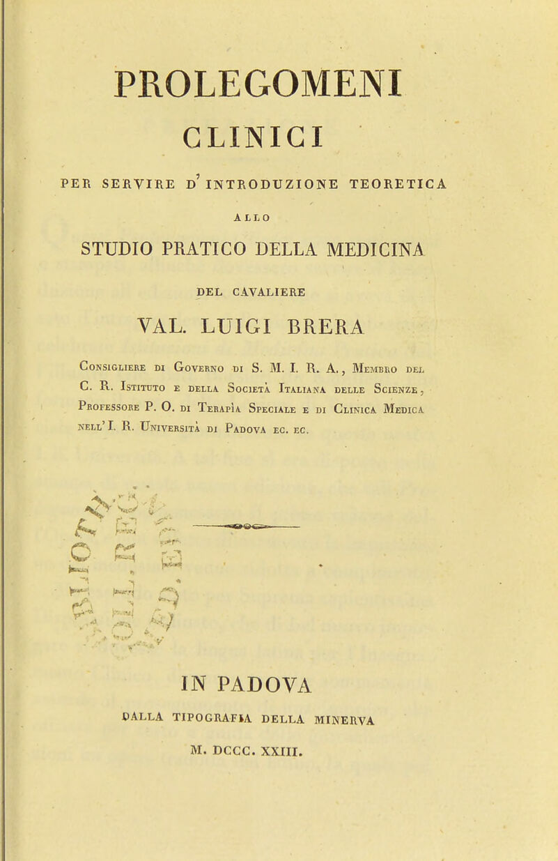 GLINIGI PER SERVIRE d'INTRODUZIONE TEORETICA A £L0 STUDIO PRATICO BELLA MEDICINA DEL CAVALIERE VAL. LUIGI BRERA CONSIGLIERE DI GoVERNO DI S. M. I. R. A. , MeMBEO DEI. C. R. ISTITUTO E DELLA SoClETA. ItALIANA DELLE ScIENZE Peofessoue p. O. di Terapia Specule e di Clinica Medica NELl'I. R. UniVERSITA di PaDOVA EC. EC. 5 y^, IN PADOVA OALLA TIPOGRAFU BELLA MINERVA