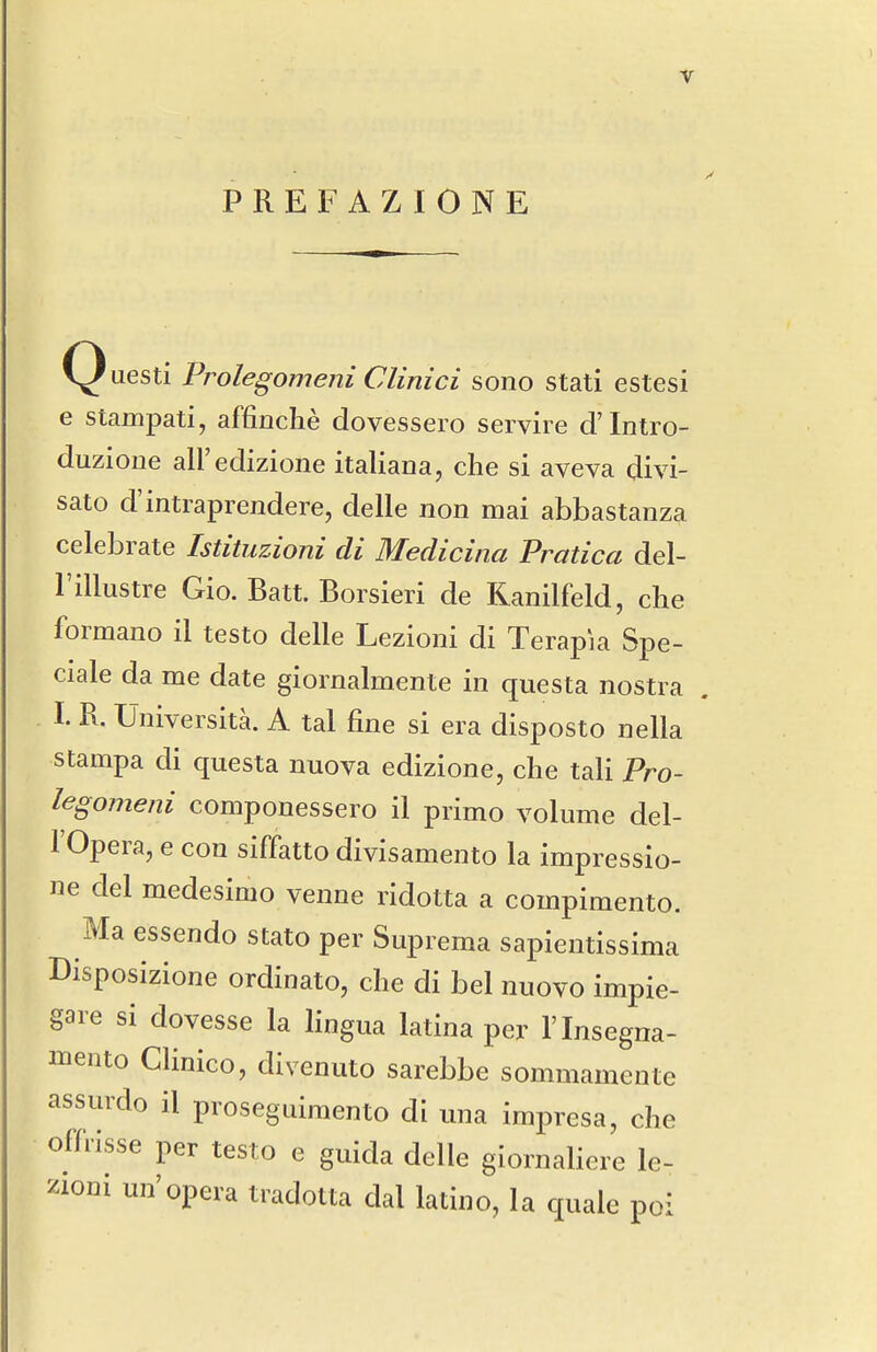 PREFAZIONE Questi Prolegomeni Clinici sono stati estesi e stampati, affinche dovessero servire d'lntro- duzione all'edizione italiana, che si aveva divi- sato d'intraprendere, delle non mai abbastanza celebrate Istituzioni di Medicina Pratica del- I'illustre Gio. Batt. Borsieri de Kanilfeld, che formano il testo delle Lezioni di Terapia Spe- ciale da me date gioinalmente in questa nostra I. R. Universita. A tal fine si era disposto nella stampa di questa nuova edizione, che tali Pro- legomeni componessero il primo volume del- rOpera, e con siffatto divisamento la impressio- ne del medesimo venne ridotta a compimento. Ma essendo stato per Suprema sapientissima Disposizione ordinato, che di bel nuovo impie- gare si dovesse la Hngua latina per I'lnsegna- mento Clinico, divenuto sarebbe sommamente assurdo il proseguimento di una impresa, che offdsse per testo e guida delle giornaliere le- i'^ioni un'opera tradotta dal latino, la quale poi