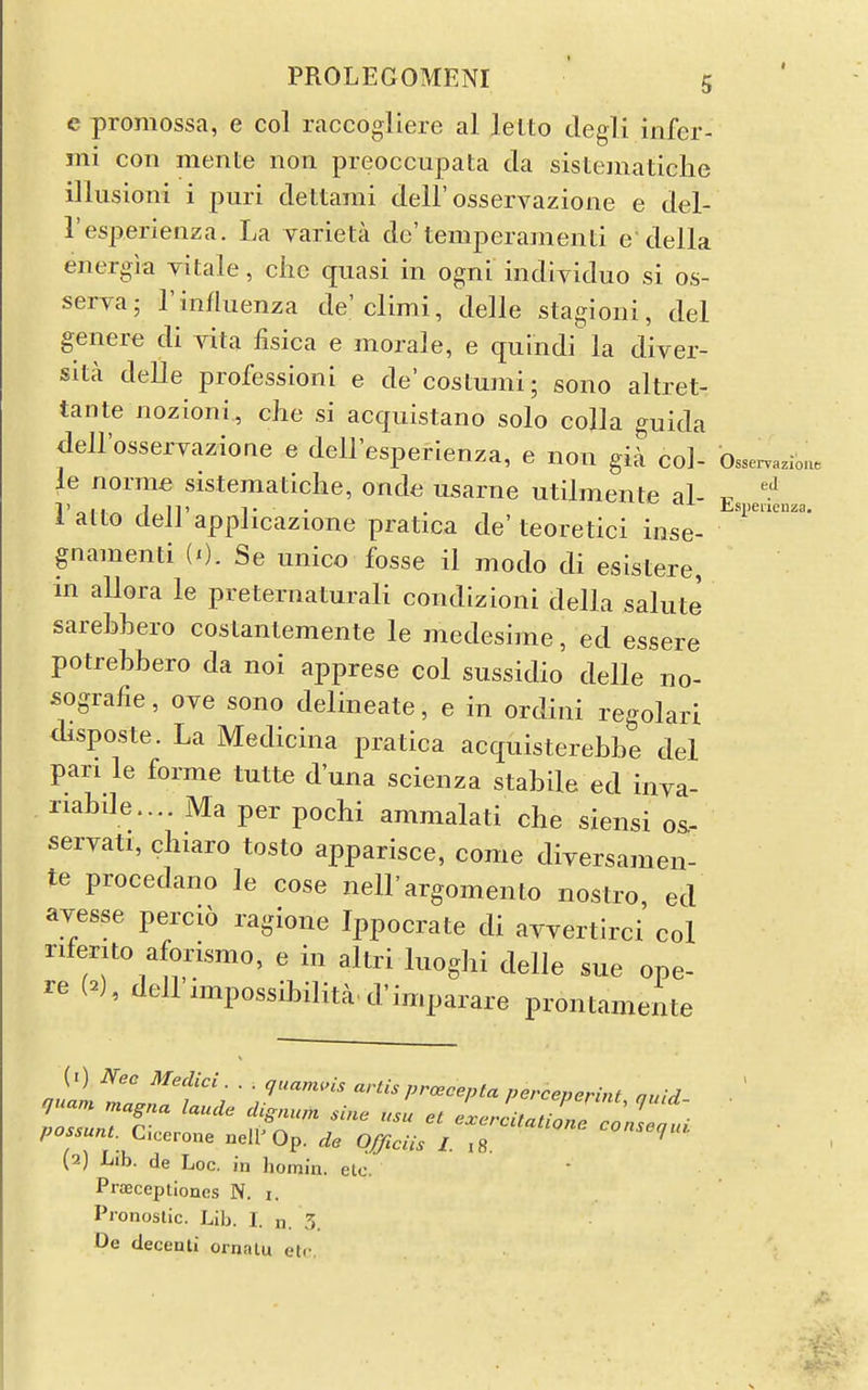 eJ iciiza. PROLEGOMENI 5 e promossa, e col raccogliere al lelto degli infer- ini con mente noii preoccupata da sis teniaticlie illusion! i puri deltami dell'osservazione e del- Tesperienza. La yarieta de'temperamenti e della energia vitale, die quasi in ogni indiyiduo si os- serya; 1'influenza de'climi, delle slagioni, del genere di yita fisica e morale, e quindi la diyer- sita delle professioni e de'costunii; sono altret- tante nozioni, cJie si acquistano solo colla guida deH'osseryazione e dell'esperienza, e non gia col- Observation, le norme sisteraaticlie, onde usarne utilmente al- 1 alto deir applicazione pratica de'teoretici inse- gnamenti (i). Se unico fosse il modo di esistere, in allora le preternaturali condlzioni della salute sarebhero coslantemente le medesime, ed essere potrebbero da noi apprese col sussidio delle no- sografie, oye sono delineate, e in ordini regolari disposte. La Medicina pratica acquisterebbe del pan le forme tutte d'una scienza stabile ed inya- riabde.... Ma per pochi ammalati che siensi os- seryati, chiaro tosto apparisce, come diyersamen- te procedano le cose nell'argomento nostro ed ayesse percio ragione Ippocrate di ayyertirci col riferito aforismo, e in altri luogbi delle sue ope- re (2), dellimpossibilita d'imparare prontamente possum. Cicerone nell'Op. de Officiis I 18 (2) Lib. de Loc, in homin. elo. Praeceptioncs N. i. Pronoslic. Lib. I. n. 3. De decenti ornnlu etc