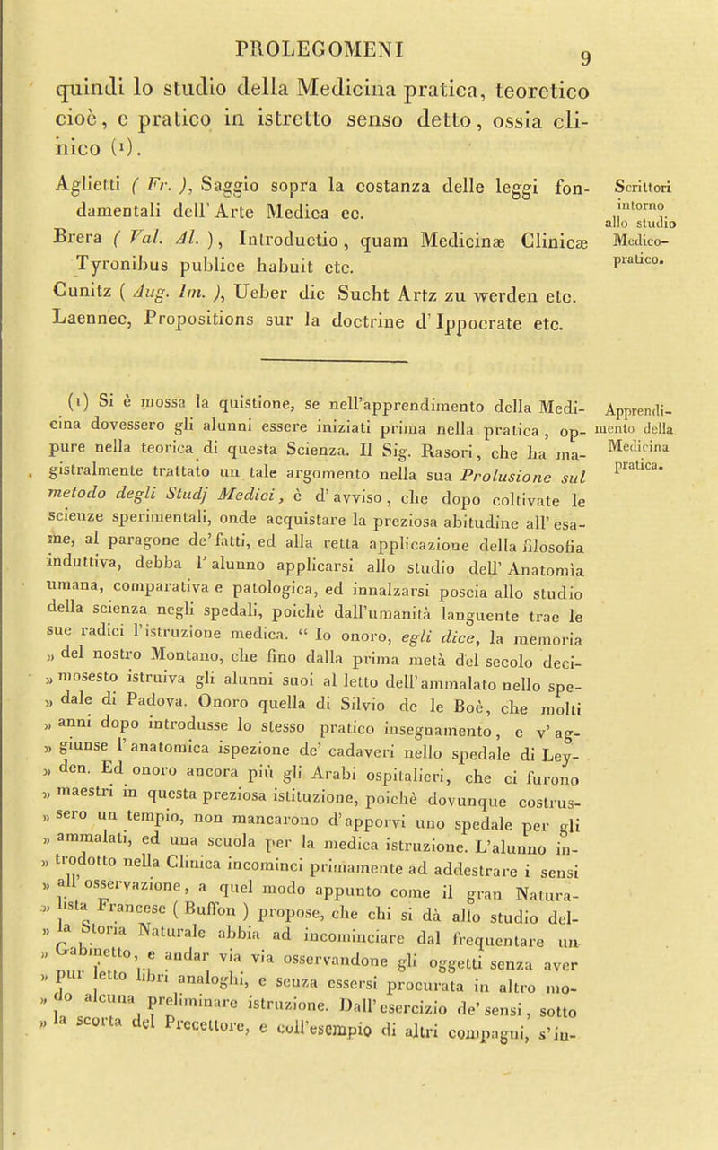 quinJi lo studio della Mediciiia pratica, teoretico cioe, e pralico in istretto senso detto, ossia cli- iiico (0. Aglietti ( Fr. ), Saggio sopra la costanza delle leggi fon- Saiitori damentali dcU'Arte Medica ec. alio studio Brera ( Val. Ah), Introductio, quam Medicine Clinic£e Medico- Tyronihus publice habuit etc. piauco. Cunitz ( Aug. Im. ), Ueber die Sucht Artz zu werden etc. Laennec, Propositions sur la doctrine d' Ippocrate etc. (i) Si e raossa la quistione, se nell'apprendimento della MecH- Appiendi- cina dovessero gli alunni essere iniziati prima nella pralica , op- mento deUa pure nella teorica dl questa Scienza. II Sig. Rasori, che ha ma- ^edicina glstralmente trattato im tale argomento nella sua Prolusione sul metodo degli Stud; Medici, e d'avviso, clie dopo coltivate le sclenze speriiuentall, onde acquistare la preziosa abitudine all' esa- liie, al paragone de'llutf, ed alia retta appHcazIooe della filosofia induttiya, debba 1'alunno applicarsi alio studio dell'Anatomia umana, comparativa e palologica, ed innalzarsi poscia alio studio della scienza negli spedab, poiche daU'umanita languente trae le sue radici I'istruzione medica.  lo onoro, egli dice, la raemoria „ del nostro Montano, che fino dalla prima meta del secolo decl- ^mosesto istruiva gli alunni suoi al letto dell'ammalato nello spe- „ dale di Padova. Onoro quella di Silvio de le Boe, che moiti „anm dopo introdusse lo stesso pratico insegnamento, e v'ag- „ gmnse 1' anatomica ispezione de' cadaveri nello spedale di Ley- „ den. Ed onoro ancora piu gli Arabi ospilalieri, che ci furono „ maestri m questa preziosa istituzione, poicbe dovunque costrus- „ sero un temp.o, non mancarono d'apporvi uno spedale per gli „ ammalat., ed una scuola per la medica istruzione. L'alunno in- „ trodotto nella Chmca incominci primamcnte ad addestrare i sensi all osservazione, a quel modo appunto cone il gran Natura- .« hsta Francese ( Buffon ) propose, che chi si da alio studio dcl- ,.la btona Naturale abbia ad incominciare dal Irequentare un  '''''^O' « :»dar via via osservandone gli oggetti senza aver „ pur etto hbn analogbi, e seuza essersi procurata in altro „,o- „ tJo alcuna preliminarc istruzione. Dall'esercizio de'sensi, sotto „la scorta dd Precettore, e cuiresempio dl altri compngni, s'iu-