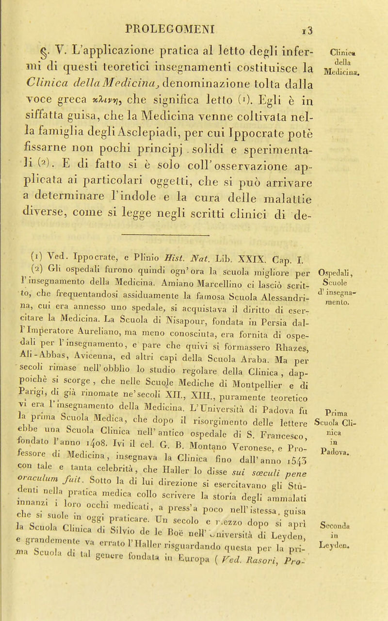 g. V. L'applicazione pratica al letto clegli infer- Cimioa mi tli questi teoretici insegnamenti costituisce la MeSna Clinica della Mfdiciiiaj denorainazione tolta dalla voce greca xXivyji che significa Jetlo (0. Egli e in siffatta guisa, clie la Medicina yenne colliyaLa nel- la famiglia degli Asclepiadi, per cui Ippocrate pote fissarne non pochi principj . solidi e sperimenta- ]i (2). E di fatto si e solo coll'osservazione ap-- plicata ai parlicolari oggelti, clie si puo arrivare a delerminare 1'indole e la cura delle raalattie diverse, come si legge negli scritti clinici di de- (1) Ved. Ippocrate, e Plinio Hist. Nat. Lib. XXiX. Cap. 1. j2) Gli ospedali furono quindl ogu'ora la scuola migliore per Oqwdali, 1 insegnamento della Medicina. Araiano Marcellino ci lascio scrit- Scuole to, che frequentandosi assiduamente la famosa Scuola Alessandri- ^'S^' na, cui era annesso uno spedale, si acquistava il diritto di eser- ^ ° citare la Medicina. La Scuola di Nisapour, fondata in Persia dal- rimperatore Aureliano, ma meno conosciuta, era fornita di ospe- dali per rinsegnamento, e pare che quivi si formassero Rhazes, Ah-Abbas, Av.ceuna, ed altri capi della Scuola Araba. Ma per ■secoh rimase neH'obblio lo studio regolare della Clinica, dap- po.ch^ s. scorge , che neilc Scuole Mediche di Montpellier e di Pang,, dz g,a rinomate ne'secoli XIL, XIII., puramente teoretico VI era 1 msegnamento della Medicina. L'Universita di Padova fu p,|„, la pnma Scuola Medica, che dopo il risorgimento delle lettere Scuola Cli- ebbe una Scuola Clinica nell' antico ospedale di S. Fraucesco fondato I'anno i4o8. Ivi il cel. G. B. Montano Veronese, o Pro- p ? fessore d, Medicina, insegnava la Clinica fino dall'an;o ,54.3 o'll/ che Haller lo disse sui sccuU pel oraculurn fuU. SoUo la di lui direzione si esercitavano gli Stu- fnnan 1^'%'^^ ^^^'^^^ ^egli ammalati nnanz. , loro occh. 3„edicati, a press'a poco nell'istessa che si <;nnl„ ■ • ^ ^'^ istessa. guisa a Scu la Chmca d. Silvio dc le Boe ueH'.aiversi.a Si LeydL LfsLtlTd .7 '^^ r -g-d-do questa per hf pn- ^e.^len. .^a Scuola ch tal geu.re fondata in Europa ( red. Rasori, Pro- Secomlii ill