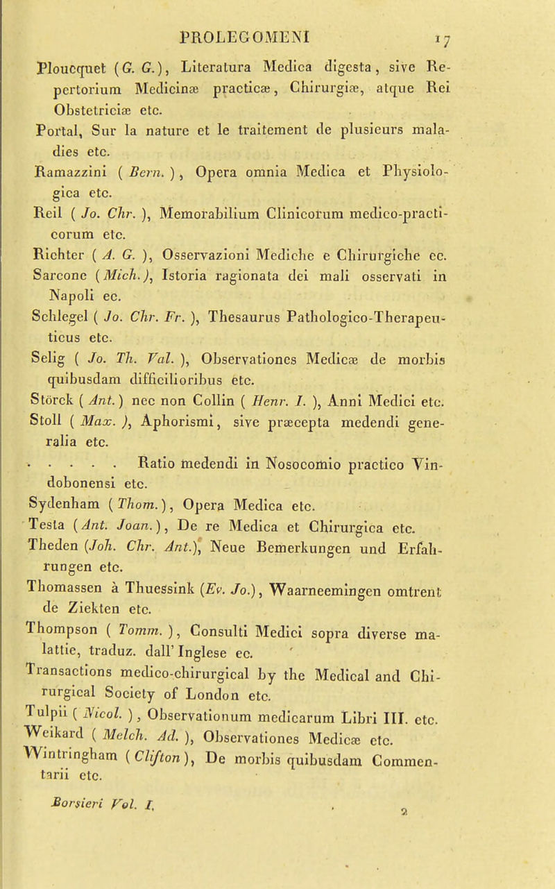 Ploucquet (G. G.), Literatura Medlca digesta, sive Re- pertorium Medicinae practica;, Chirurgiae, atque Rei Obstetriciffi etc. Portal, Sur la nature et le traitement de plusieurs mala- dies etc. Ramazzini ( Bern. ), Opera omnia Medica et Physiolo- gica etc. Reil ( Jo. CJw. ), Memorabilium Clinlcorura medico-practi- corum etc. Richter {J. G. ), Osservazioni Mediche e Chirurglche cc. Sarcone (Mich.), Istoria ragionata dei mali osservati in Napoli ec. Schlegel ( Jo. Chr. Fr. ), Thesaurus Pathologico-Therapeu- ticus etc. Selig ( Jo. Til. Val. ), Observationes Medicae de morbis qulbusdam difficilioribus etc. Storck ( Ant.) nec non Collin ( Henr. I. ), Anni Medici etc. Stoll ( Max. ), Aphorismi, sive prtecepta medendi gene- ralia etc. • • • . . Ratio medendi in Nosocomio practico Vin- dobonensi etc. Sydenham ( Thorn.), Opera Medica etc. Testa {Ant. Joan.), De re Medica et Chirurgica etc. Theden {Joh. Chr. Ant.), Neue Bemerkungen und Erfah- rungen etc. Thomassen a Thuessink [Ev. Jo.), Waarneemingen omtrent de Ziekten etc. Thompson ( Tomm. ), Consultl Medici sopra diverse ma- lattie, traduz. dall'Inglese ec. Transactions medico-chirurgical by the Medical and Chi- rurgical Society of London etc. Tulpli ( JSicol. ), Observationum medicarum Libri III. etc. Weikard ( Melch. Acl ), Observationes Medico etc. Wintringham {Clifton), De morbis quibusdam Gommen- tarii etc. Borsieri Fol. /.