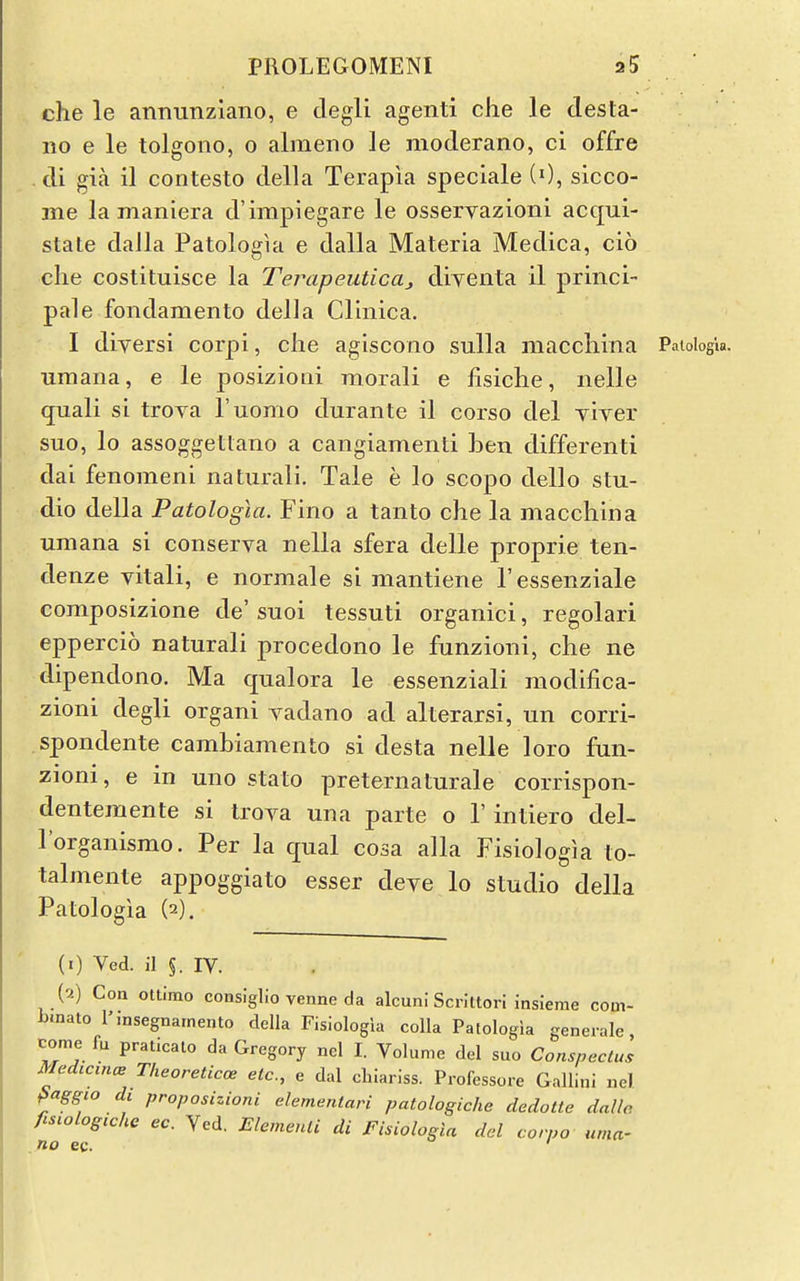 che le annunzlano, e degli agenti che le desta- 110 e le tolgono, o almeno le moderano, ci offre . di gia il contesto della Terapia speciale (0, sicco- me la maniera d'impiegare le osservazioni acqui- state daJla Patologia e dalla Materia Medica, cio che costituisce la Terapeutica, diyenta il princi- pale fondamento della Clinica. I diversi corpi, clie agiscono sulla maccliina Patologia. umana, e le posizioni morali e fisiche, nelle quali si trova I'uomo durante il corso del viyer suo, lo assoggetlano a cangiamenti ben differenti dai fenomeni natiirali. Tale e lo scopo dello stu- dio della Patologia. Fino a tanto che la macchina umana si conserva nella sfera delle proprie ten- denze vitali, e normale si mantiene I'essenziale composizione de' suoi tessuti organici, regolari eppercio naturali procedono le funzioni, che ne dipendono. Ma qualora le essenziali modifica- zioni degli organi vadano ad alterarsi, un corri- spondente cambiamento si desta nelle loro fun- zioni, e in uno stato preternaturale corrispon- dentemente si trova una parte o 1' intiero del- Torganismo. Per la qual cosa alia Fisiologia to- talmente appoggiato esser deye lo studio della Patologia (2). (1) Ved. il §. IV. (2) Con ottlmo conslglio venne da alcuni Scrittori insieme com- binato I'.nsegnarnento della Fisiologia coUa Patologia generale, come fu praticato da Gregory nel I. Volume del suo Conspectus MedccmcB Theoreticoe etc., e dal chiariss. Professore Gallini nel paggio di proposizioni elementari patologiche dedotte dalle, fiswlogtche ec. Ved. Elemenli di Fisiologia del corpo uma- no ec.