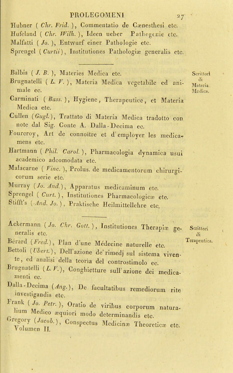 Hubner ( Chr. Frid. ), Commentalio de Caeneslhesi etc. Hufeland ( Chr. Wilh. ), Ideen uebcr PalLogcnic clc. Malfatti {Jo. ), Entwurf ciner Pathologic etc. Sprengel [Curtii). Institutiones Pathologite generalis etc. Balbis ( /. B. ), Materles Medica etc. Brugnatelli ( L F. ), Materia Medica vcgetabile ed anl- male ec. Carrainati (Bass.), Hygiene, Therapeutice, et Materia Medica etc. CuUen (Gugl), Trattato di Materia Medica tradotto con note dal Sig. Gonte A. Dalla-Decima ec. Fourcroy, Art de connoitre et d'employer les medica^ mens etc. Hartmann ( P/ij7. Carol), Pharmacologia dynamica usui academico adcomodata etc. Malacarne ( Fine. ), Prolus. de medicamentorum chirurgi- corum serie etc. Murray [Jo. And.), Apparatus medicaminura etc. Sprengel ( Curt. ), Institutiones Pharmacological etc. Stifft's { And. Jo. ), Praktische Heilmittellehre etc. Scritlori di Materia Medica. Ackermann ( Jo. Chr. Gott. ), Institutiones Therapl^e ge- neralis etc. Berard {Fred.), Plan d'une Medecinc naturelle etc Bettoli {Vbert.), DelFazione de'rimed) sul sistema viyen- te, ed analisi della teoria del controstimolo ec Brugnatelli {L.F.), Conghietture suU'azione dei medica- menti ec. Dalla-Decima {Ang.), De faoultatibus remediorum rite investigandis etc. Fi;ank {Jo. Petr.), Oratio de viribus corporum natura- Hum Medico a^quiori modo determinandis etc. Gregory (/„eo5.), Conspectus Medicina. Theorelica. etc. Volumen II. Scriltori lli Terapeulica.