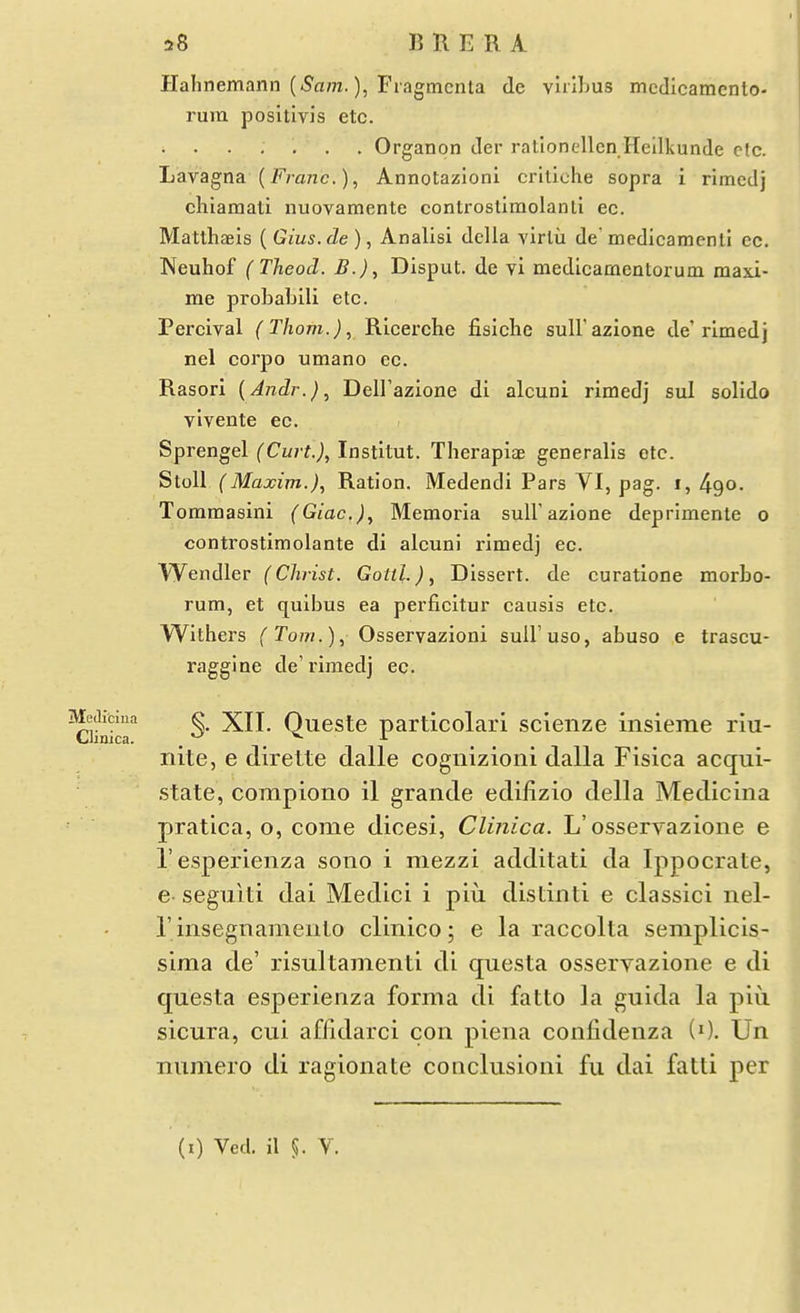 MeJiciua Clinica. a8 B R E R A Hahnemann (iSflm.), Fiagmcnta de vlixbus mcdlcamcnto- rum positivis etc. .... Organon der ratloncUcn Heilkunde etc. Lavagna (Franc.), Annotazioni crlliehe sopra i rimcdj chiamati nuovamente controstlmolanti ec. Matthaels ( Gius.de ), Analisi della virlu de medicamenll ec. Neuhof (Theod. B.), Disput. de vi medicamentorum masi- me probabili etc. Percival (Thorn.), Rlcerche fisiche sull'azione de'rimedj nel corpo umano ec. Rasori [Andr.)., Deirazione di alcuni rimedj sul solldo vlvente ec. Sprengel (Curt.), Institut. Therapiae generalis etc. StoU (Maxim.)., Ration. Medendi Pars VI, pag. i, 490. Tommasini (Giac), Memoria suU'azione deprimente 0 controstimolante di alcuni rimedj ec. Wendler (Christ. GottL), Dissert, de curatlone morbo- rum, et qulbus ea perficltur causis etc. Withers (Tom.), Osservazloni suU'uso, abuso e trascu- raggine de'rimedj ec. §. XII. Queste particolarl scienze insieme riu- nite, e direlte dalle cognizioni dalla Fisica acqui- .state, corapioiio il grande edifizio della Medicina pratica, o, come dicesi, Clitiica. L'osseryazione e I'esperienza soiio i mezzi additati da Ippocrate, e- segnlti dai Medici i piu distiiiti e classic! nel- rinsegnamenio clinico; e la raccolta semplicls- sima de' risultamenti di questa osservazione e di questa esperieiiza forma di fatto la guida la piu sicura, cui aflidarci con plena confidenza (0. Un numero di ragionate concliisioni fu dai fatti per (i) Ved. il §. V.