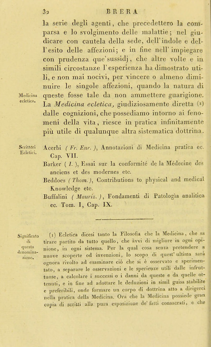 la serle degli agenti, clie precedettero la com- parsa e lo syolgimento delle malattie; nel giu- dicare con cautela della sede, dell'indole e del- I'eslto delle affezioni; e in line nell'impiegare con pmdenza que'sussidj, clie altre voile e in simili circostanze 1' esperienza ha dimostrato uti- li, e non mai nocivi, per yincere o almeno dimi- nuire le singole affezioni, quando la nalura di MecUcina questc fossc tale da non ammettere guarlgione. ecietica. £^ Mediciua ecleticuj giudiziosamente diretta (0 dalle cognizioni, che possediamo intorno ai feno- meni della yita, riesce in pratica infinitamente piu utile di qualunque altra sistematica dottrina. ScriU6n Acerbi ( Fr. Eiir. ), Annotazioni di Medicina pratica ec Cap. YII. Barker ( 1. ), Essai sur la conformltc de la Medecine des anciens et des modernes etc. Beddoes ( Thorn.), Contributions to physical and medical Knowledge etc. Buffallni ( Mauriz.), Fondamenti di Patologia analilica ec. Tom. I, Cap. IX. •lenomina- zione. Sl^nJIicato (i) Ecietica dicesi tanto la Fllosofia clic la Medicina, che sa (li tirare partito da tulto quello, che avvi di migliore in ogni opi- qucsta xiione, in ogni sisteraa. Per la qual cosa scnza prclendere a nuove scoperte od invenzioni, lo scopo di quest ultima sara ognora rivolto ad esaminare cio clie si e osservato e spenmen- tato, a separare le osservazioni e le sperieuze ulili dalle infrul- tuose, a calcolare i successi o i danni da queste e da quelle ot- tenutl, e in fine ad adottare le deduzioni in simil guisa slabilite e preferihili, ondc formaic un corpo di dottrina alto a dirigcrci nclla pratica della Medicina. Ora che la Medicina possiede gran copia di scvivti alia pura esposizioxic de'fiUli consacrali, c che