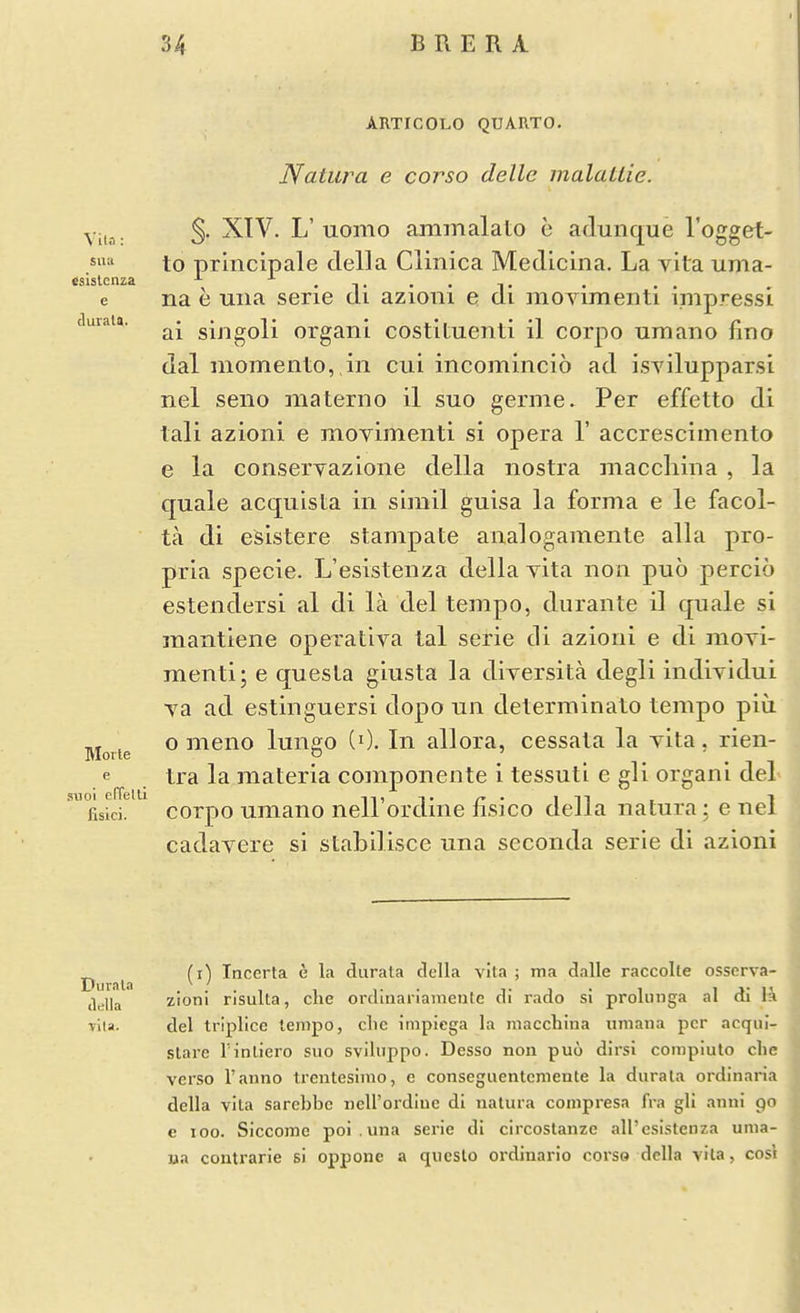 esislcnza e cluiala. ARTICOLO QUARTO. Natiira e corso delle malatlie. Vila- S- XTV. L'uomo ammalato e adunque I'ogget- to principale della Clinica Medicina. La vita tima- e na e una serie di azioni e di movimenti impress! ai singoli organi costituenti il corpo urnano fino dal memento, in cui incomincio ad isvilupparsi nel seno materno il suo germe. Per effetto di tali azioni e movimenti si opera 1' accrescimento e la conservazione della nostra maccliina , la quale acquista in simil guisa la forma e le facol- ta di esistere stampate ana]ogamente alia pro- pria specie. L'eslstenza della vita non puo percio estendersi al di la del tempo, durante il quale si mantiene operativa tal serie di azioni e di movi- menti; e questa giusta la diversita degli individui va ad estinguersi dopo un determinato tempo piu o meno lungo (0. In allora, cessata la vita, rien- tra la materia componente i tessuti e gli organi del Lici. corpo umano nell'ordine fisico della natura; e nel cadavere si stabilisce una seconda serie di azioni MoTte e suoi effelll ^ ^ (i) Incerta e la durata della vita ; ma dalle raccolle ossorva- della zioni risulta, die ordinariamenle di rado si prolunga al di la •vita. del triplice tempo, clic impiega la macchiua umana per acqiii- sLarc rinliero suo svihippo. Desso non puo dirsi corapiulo clic verso I'anno trentesimo, c conseguentcmente la durala ordinaria della vita sarcbbc neU'ordiuc di natura compresa fra gli anni 90 e 100. Siccome poi . una serie di circostanze all'esistenza uma- na coutrarie si oppone a qucslo ordinario corso della vita, cosl