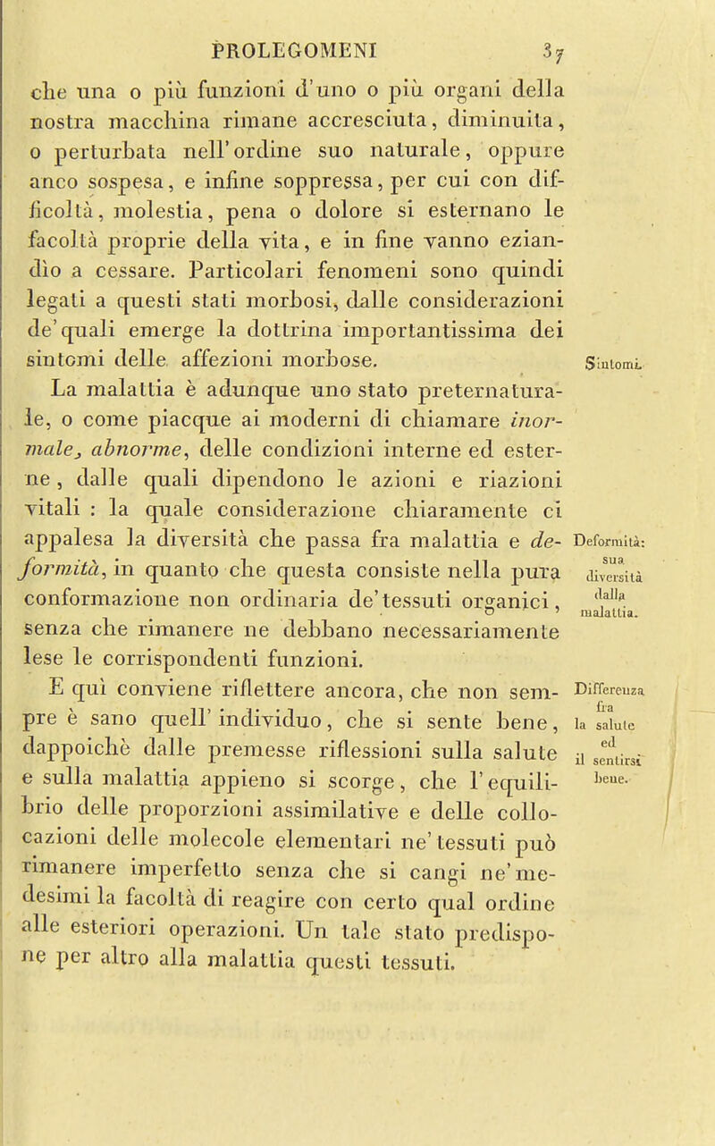 che una 0 piu fuiizioni d'uno o piu organi della nostra macchina riniane accresciuta, diminuita, 0 perturbata nell'ordme suo nalurale, oppure anco sospesa, e infine soppressa, per cui con dif- ficolta, molestia, pena o dolore si esternano le faco] La proprie della yita, e in fine yanno ezian- dio a cessare. Particolari fenomeni sono quindi legati a questi stati morbosi, dalle considerazioni de'quali emerge la dottrina importantissima dei siutomi delle affezioni morbose. Siutomi La malatda e adunque uno state preternatura- le, 0 come piacqne ai moderni di chiamare inor- maUj abnorme, delle condizioni interne ed ester- ne, dalle quali dipendono le azioni e riazioni yitali : la quale considerazione cliiaramenle ci appalesa la diyersita che passa fra malattia e de- Defomki: formita, in quanto die questa consiste nella pura cwJiia conformazione non ordinaria de'tessuti orsanici, 'Y^^. senza clie rimanere ne debbano necessariamente lese le corrispondenti funzioni. E qui conyiene riflettere ancora, che non seni- Differeuza pre e sano quell' indiyiduo, che si sente bene, la saLic dappoiche dalle premesse riflessioni sulla salute ii ,elirsi e sulla malattia appieno si scorge , che F equili- brio delle proporzioni assimilatiye e delle collo- cazioni delle molecole elementari ne'tessuti pu6 rimanere imperfelto senza che si cangi ne'me- desimi la facolta di reagire con certo qual ordine alle esteriori operazioni. Un tale stato predispo- ne per altro alia malattia quesli tessuti.