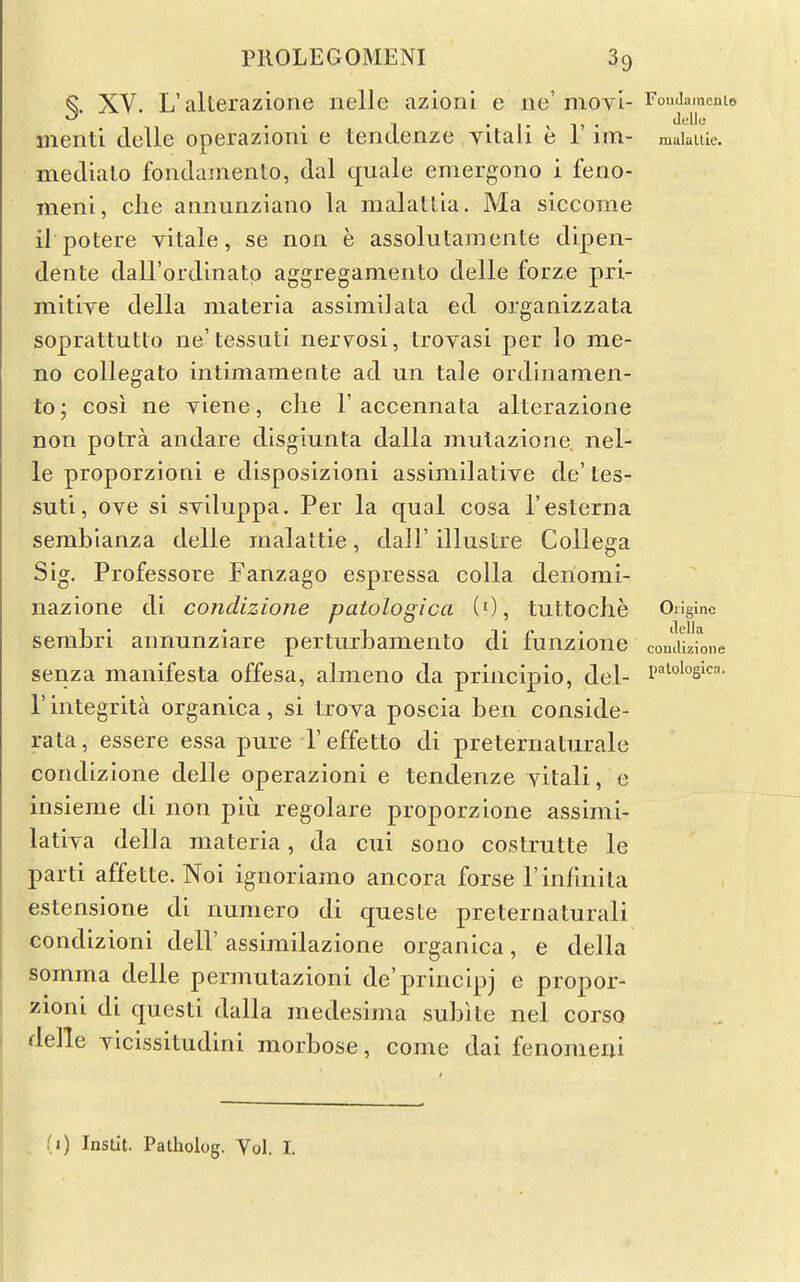 ^. XV. L'alterazione iielle azioni e ne'nioyi- rouJamcmo menti delle operazioiu e lendenze yitali e 1 im- makitie. medialo foiidainento, dal quale emergono i feno- meni, clie annuriziano la malatlla. Ma siccome il potere vitale, se noii e assolutamente dipen- dente daU'ordinato aggregamento delle forze pri- mitiTe della materia assimilata ed organizzata soprattutlo ne'tessiitl nervosi, trovasi per lo me- no collegato intimameiite ad un tale ordinamen- to; COS! ne viene, clie 1'accennata alterazione non potra andare disgiunta dalla mutazione, nel- le proporzioni e disposizioni assimilative de' tes- suti, ove si sviluppa. Per la qual cosa I'esterna sembianza delle malattie, dall'illustre Collega Sig. Professore Fanzago espressa colla deriomi- nazione di condizione patologica (0, tuttoche Originc sembri annunziare perturhamento di fiinzione comiizfone senza manifesta offesa, almeno da principio, del- P'^^o'^si- I'integrita organica, si trova poscia ben conside- rata, essere essa pure I'effetto di preternaturale condizione delle operazioni e tendenze yitali, e insieme di non piu regolare proporzione assimi- latiya della materia, da cui sono costrutte le parti affette. Noi ignoriamo ancora forse rinfmila estensione di numero di queste preternaturali condizioni dell' assimilazione organica, e della somma delle permutazioni de'principj e propor- zioni di questi dalla medesima sublte nel corso delle yicissitudini morbose, come dai fenomeni il) Instit. Patholog. Yol. I.