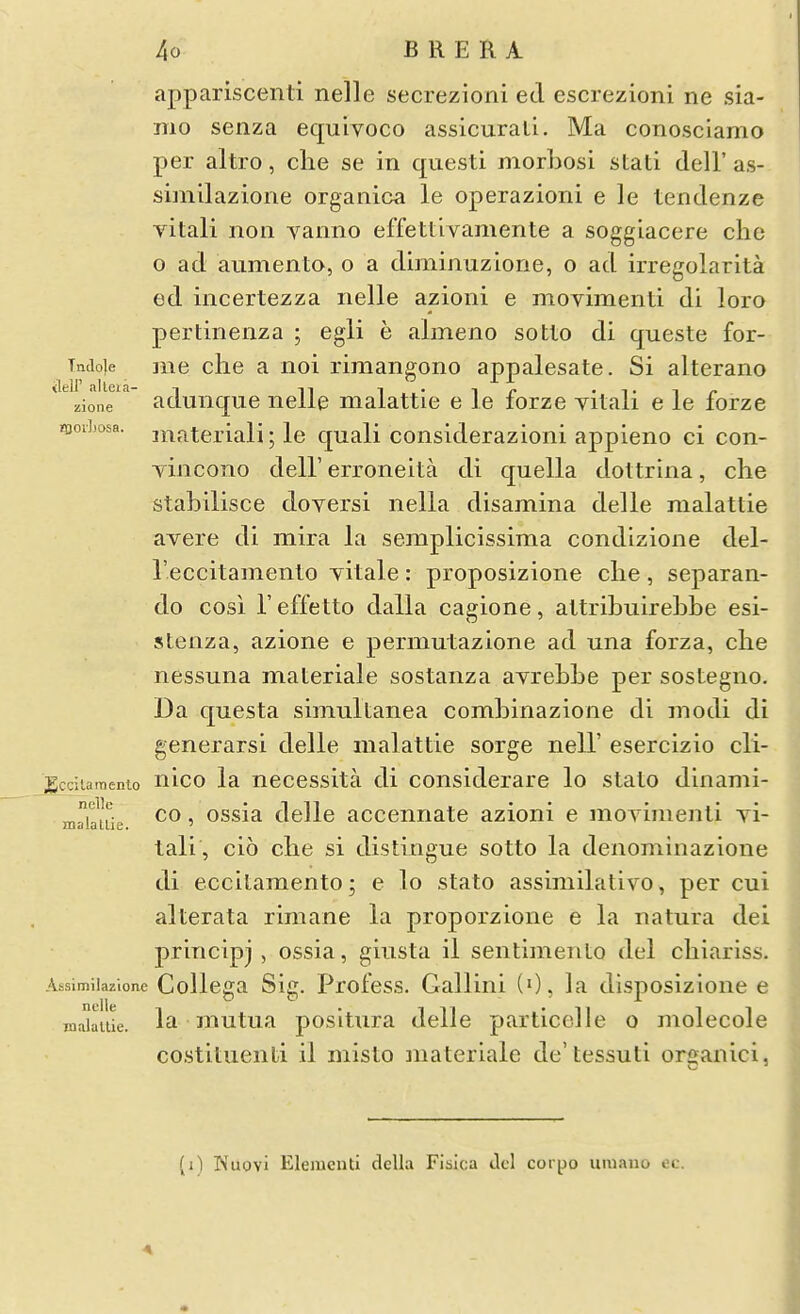 appariscenti nelle secrezioni ed escrezioni ne sia- TTio senza equivoco assicurali. Ma conosclamo per altro, clie se in questi morhosi stati dell' as- simllazione organica le operazioni e le tendenze Aatali non yanno effettivamente a soggiacere die o ad aumento, o a diminuzione, o ad irregolarita ed incertezza nelle azioni e movimenti di loro pertinenza ; egli e almeno sotlo di queste for- Tncioie me die a noi rimangono appalesate. Si alterano zione adunque nelle nialattie e le forze yilali e le forze morLosa. niateriali; le quali considerazioiii appieno ci con- Tincono deir erroneita di quella doltrina, die stabilisce doyersi nella disamina delle malattie ayere di mira la semplicissima condizione del- reccitamenlo yitale: proposizione die, separan- do cosi r effetto dalla cagione, altribiiirebbe esi- stenza, azione e permutazione ad una forza, die nessuna materiale sostanza ayreLLe per sostegiio. Da questa simultanea combinazione di modi di generarsi delle malattie sorge nell' esercizio cli- ;gcc5iaraento nico la necessita di considerare lo stato dinami- rr.'^iHr CO, ossia delle accennate azioni e moyimenti yi- malallie. ' tali , cio che si distingue sotto la denomiiiazioiie di ecciLaraento; e lo stato assimilative, per cui alterata rimane la proporzione e la natura dei principj , ossia, giusta il sentimento del cliiariss. Assimiiazione Collega Sig. Pi'ofess. Gallini (0, la disposizloiie e raaiaiiie. la uiutua positura delle particelle o molecole costitueiiti il misto inateriale de' tessuti organici, (i) Nuovi Elementi della Fisica Jcl cor|jo uiuauo ec.