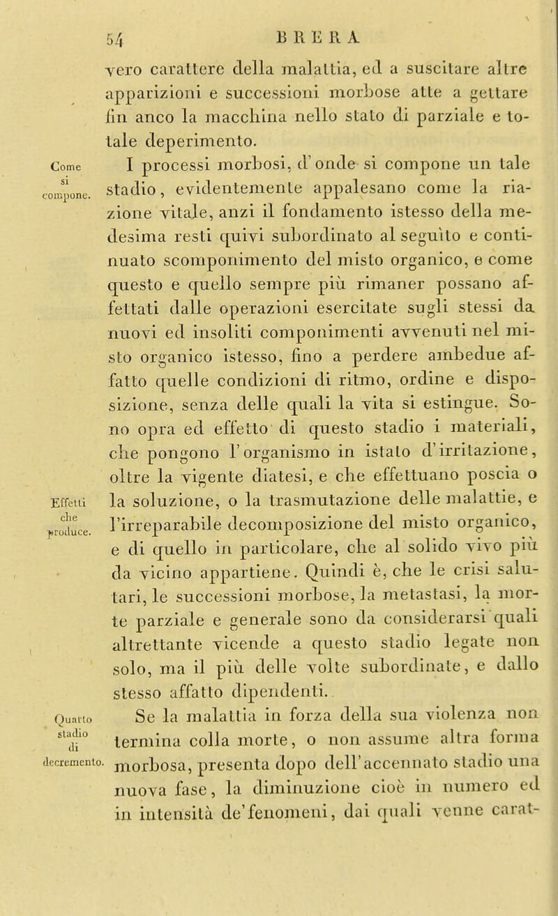 vero carattere della malaltla, ei a suscltare altre appauizioni e succession! morbose atte a gettare liii anco la raacchina nello stato di parziale e to- tale deperimento. Come I process! morLosi, d'onde si compone un tale con^jone. stadio, c videiitemenle appalesano come la ria- zione yitaje, anzi il fondamento istesso della rae- desima resti quiyi siibordiiiato al seguilo e conti- nuato scompoiiimento del misto organico, e come questo e quello sempre piu rimaner possano af- fettati dalle operazioni esercitate sugli stessi da nuovi ed insoliti componimenti avvenuti iiel mi- sto organico istesso, fino a perdere ambedue af- fatto quelle condizioni di ritmo, ordine e dispo- sizione, senza delle quali la yita si estingue. So- no opra ed eff'etto di questo stadio i materiali, che pongono I'organismo in istalo d'irritazione, oltre la yigente diatesi, e che effettuano poscia o Effetii la soluzione, o la trasmutazione delle malattie, e j.rice. I'irreparabile decomposizione del misto organico, e di quello in particolare, clie al solido yiyo piu da yicino appartiene. Quindi e, che le crisi salu- tari, le succession! morbose, la metastasi, la mor- te parziale e generale sono da considerarsi'qual! altrettante yicende a questo stadio legate non solo, ma il piii delle yolte subordinate, e dallo stesso affatto dipendenti. Ouniio Se la malattia in forza della sua yiolenza non '^jt° lermina colla morte, o non assume altra forma (iccrumenio. jnorbosa, presenta dopo dell'accennato stadio una nuoya fase, la diminuzione cioe in numero ed in intensita de'fenomeni, da! qnali vonne carat-