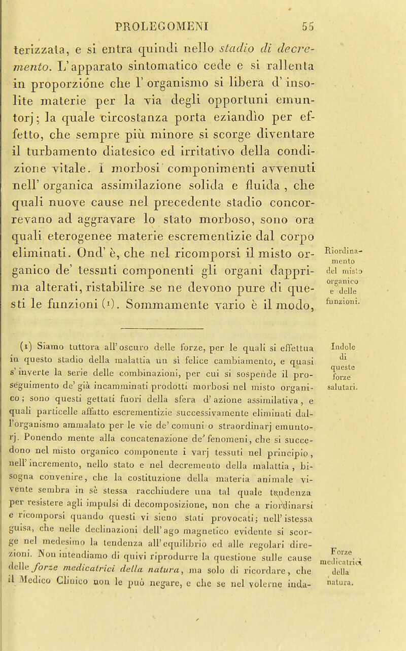 terizzala, e si eiitra quhiJi nello sLadio di dccre- mento. L'apparalo sintoniatico cede e si rallenta in proporzione die 1' organismo si liJDera d' inso- lite malerie per la yia degli opportuni einun- torj; la quale circostanza porta eziandio per ef- fetto, che sempre piu minore si scorge diventare il turbamento diatesico ed irritatiyo della coiidi- zione yitale. i morbosi componimenti ayyenuti neir organica assimilazione solida e fluida , clie quali nuove cause nel precedente stadio concor- revano ad aggrayare lo stato morboso, sono ora quali eterogenee materie escrementizie dal corpo eliminati. Ond' e, clie nel ricomporsi il misto or- ganico de' tessuti componenti gli organi dappri- ma alterati, ristabilire 5e ne deyono pure di que- sti le funzioni(i). Sommamenie yario e ilmodo, Rlorilina- niento del niislo organico e dclJe liinzioiii. (i) Slaino tiittora all'oscuro delle Ibrze, per le quali si effeltua ia questo stadio della malattia uii si felice cambiainenLo, e quasi s' inverte la serie delle corabinazioni, per cui si sospeiide il pro- seguimento de'gia incamminati prodotti morbosi nel misto organi- co; sono questi gettali fuori della sfera d'azione assimilativa , e quah particelle affatto escrementizie successivamente eliminali dal- Torganismo aramalato per le vie de'comuni o straordinarj emunlo- rj. Ponendo mente alia concatenazione de'fenomeni, che si succe- dono nel misto organico componeute i varj tessuti nel princlpio, neirincremento, nello stato e nel decremento della malattia, bi- sogna convenire, che la costituzione della materia animale vi- veate sembra in se slessa racchiudere una tal quale ts^udenza per resistere agli impulsi di decomposizione, nou che a riordinarsi e ricomporsi quando questi vi sieno slati provocati; ncU'istessa guisa, che nelie decliuazloni dell'ago magnelico evidente si scor- ge nel medcsiino la tcndenza all'cquilibrio ed alle regolari dirc- zioni. Nou intendiamo di quivi riprodurre la questione sulle cause delle/orze medicalrici della natura, ma solo di ricordare, che il Medico Cliuico aon le puo negarc, e che se uel volcrne iuda- Indole di queste forze salulari. Forze mcdicaUlci, della nalura.