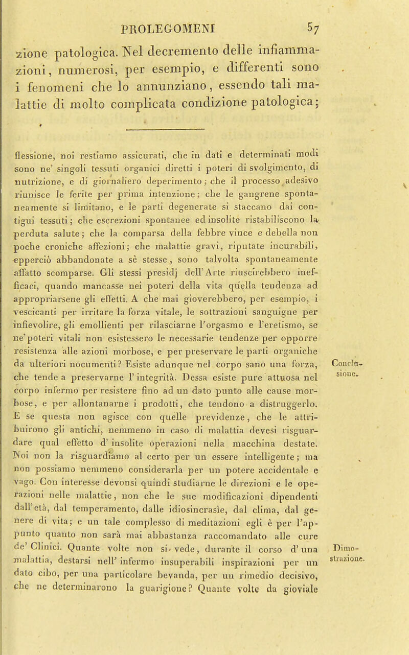 /.ione patologica. Nel clecremento clelle infiamma- zioni, numerosi, per esempio, e differenti sono i fenomeni die lo annunziano, essendo tali raa- lattie di molto complicata condizione patologica; flessione, no! restiamo assicurati, clie in dati e delerminati modi sono ne' singoli tessuti organici diretti i poteri di svolgimento, di iiuln'zione, e di giornaliero deperimento ^ che il processo adesivo riunisce le ferite per prima iutenzione; che le gangrene sponta- neamente si limitano, e le parti degenerate si staccano dai con- tigui tessuti; che escrezioni spontauee edinsolite ristabiliscono 1*, perduta salute; che la comparsa della febbre vince e debella non poche croniche affezioni; che malattie gravi, riputale incurabili, eppercio abbandonate a se stesse, sono talvolta spoulaneamente affalto scomparse. Gli stessi presidj dell'Arte riuscirebbero inef- ficaci, quando mancasse nei poteri della vita qiiella teudciiza ad appropriarsene gli effetti, A che mai gioverebbero, per esemjjio, i vescTcanti per irritare la forza vitale, le sottrazioni sanguigne per infievolire, gli emoUienti per rilasciarne Torgasmo e I'eretismo, se ne'poteri vitali non esistessero le necessarie tendenze per opporre resisleuza alle azioni morbose, e per preservare le parti organicbe da xilteriori nocumeriti? Eslste adunque nel, corpo sano una forza, Coucfti- che tende a preservarne 1'integrila. Dessa esiste pure altuosa nel sioue. corpo infermo per resistere fino ad un dato punto alle cause mor- bose, e per allontanarne i prodotti, che tendono a distruggerlo. E se questa non agisce con quelle previdenze, che le atlri- buirono gli antichi, nemmeno in caso di raalattia devesi risguar- dare qual effetto d' insolite operazloni nella macchina destate. Noi non la risguardiamo al certo per un essere intelllgente; ma non possiamo nemmeno considerarla per un potere accidentale e vago. Con interesse devonsi quindi studiarne le direzioni e le ope- razioni nelle malattie, non che le sue modificazioni dipendenti dall'eta, dal temperamento, dalle idiosincrasie, dal clima, dal ge- nere di vita; e un tale complesso di raeditazioni egli e per I'ap- punto quanto non sara mai abbastanza raccomandato alle cure de'Clinici. Quante volte non si-vede, durante il corso d'una Dimo- malattia, destarsi nell' infermo insuperabili inspirazioni per un dato cibo, per una parlicolare bevanda, per uu rimedio decisive, che ne determinarono la guarigione? Quautc volte da gioviale sliLizioue.