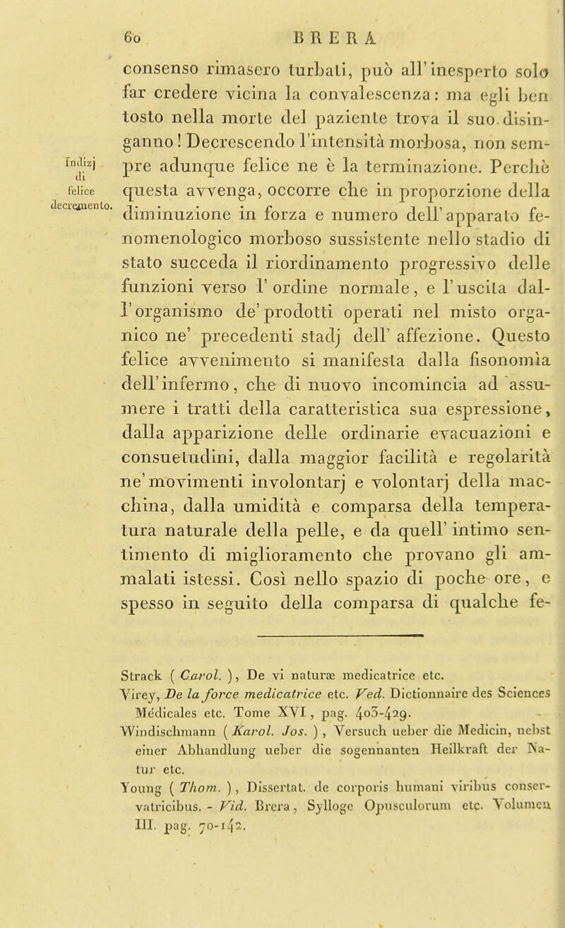 consenso rimasero turbali, puo all'Inespprto solo far credere vicina la convalescenza: ma egli ben tosto nella morte del paziente trova il suo.disin- ganno! Decrescendo I'mtensita morhosa, rion sem- in(iizj pj-g adunque felice ne e la terminazione. Perche leiice questa avvenga, occorre clie in proporzione della tlecrcanenlo. i • • • • r i 111 r- diminuzione in lorza e numero dell apparato le- nomenologico morboso sussistente nello stadio di stato succeda il riordinamento progressive delle funzioni yerso T ordine normale, e I'uscila dal- I'organismo de'prodotti operati nel misto orga- nico lie' precedenti stadj dell' affezione. Questo felice ayvenimento si manifesla dalla fisonomia deir infermo, che di nuovo incomincia ad assu- mere i tratti della caratteristica sua espressione, dalla apparizione delle ordinarie eyacuazioni e coiisueLudini, dalla maggior facilita e regolarita ne'moyinienli involontarj e yolontarj della mac- china, dalla umidita e comparsa della tempera- tura naturale della pelle, e da quell' intimo sen- timento di miglioramento che proyano gli ani- malati istessi. Cos! nello spazio di poche^ ore, e spesso in seguito della comparsa di qualche fe- Strack ( Carol. ), De vi naturae mcdicatrice etc. Vli'ey, De la force medicatrice etc. Ved. Dictionnaire des Sciences Medicales etc. Tome XVI, pag. 4o5-429. Windisclimann (Karol. Jos. ) , Versuch ueber die Medicin, nehst eincr Aljliandlung ueber die sogennanten Heilkraft der Ka- tur etc. Young ( Thorn. ), Dlsserlat. de corporis humani viribus conser- valricibus. - Fid. Bi*era, Syllogc Opiisculorum etc. Volunieu III. pag. 70-142.