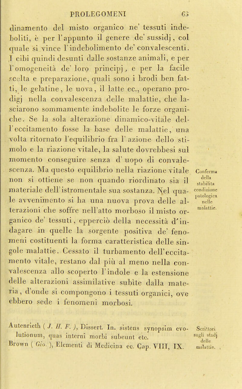 tlinamento del misto organico nc' tessuti inde- LollLi, e per I'appunto il genere de'sussidj, col cpiale si yince rindeboliraento de'conyalescenli. I cibi quindi desuiili dalle sostanze aniraali, e per I'omogeneita de' loro principj^ e per la facile sculta e preparazione, quali sono i brodi ben fat- ti, le gelatine, le uova, il latte ec, operano pro- digj nella conyalescenza delle raalattie, die la- sciarono sommamente indeboliie le forze orffani- che. Se la sola alterazione dinaniico-Tilale del- reccitamento fosse la base delle malallie, una Tolta ritornato I'equilibrio fra 1' azione dello sti- molo e la riazione yitale, la salute doyrebbesi sul momento conseguire senza d' uopo di conyale- scenza. Ma questo equilibrio nella riazione yitale Confe non si ottiene se non quando riordinato sia il materiale dell'istromentale sua sostanza. IHel qua- condizione 1 • i • 1 inn palologica le ayyenimento si lia una nuoya proya delle al- neiie terazioni che soffre nell'atto morboso il misto or- ganico de' tessuti, eppercio della necessita d'in- dagare in quelle la sorgente positiya de' feno- meni costituenti la forma caratteristica delle sin- gole malaltie. Cessato il turbaraento dell'eccita- mento yitale, restano dal piu al meno nella con- yalescenza alio scoperto 1'indole e la estensione delle alterazioni assimilatiye subite dalla mate- ria , d'onde si compongono i tessuti organici, oye ebbero sede i fenomeni morbosi. Autenrleth ( J. 11. F. ), Dissert. In. slstens synopsim evo- ScnuoH lutionum, rjuas interni morbi subeunt etc. Brown ( Gio. ), Elemcnli di Mcdicina cc. Qap. VIIT, IX. mlktUe. erma della slal)ilila