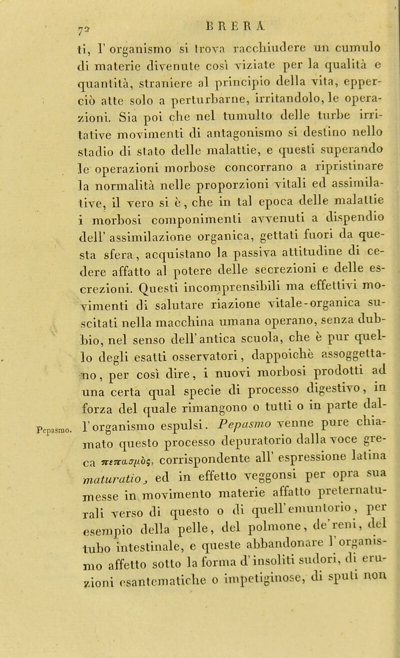 ti, r orgaiilsmo si Irova raccliiudere un cumulo di materie divenute cosi yiziate per la qualita e quaiTlita, straniere al pririciplo della yita, epper- cio atte solo a perturbarne, irrltandolo, le opera- zioni. Sia poi che iiel tumulto delle turbe irri- tative movimenti di antagonismo si destino nello stadio di state delle malattie, e questi superando le operazioni inorbose concorrano a ripristinare la normalita nelle proporzioni yitali ed assimila- tive, il vero si e, che in tal epoca delle malattie i morbosi componimenti avvenuti a dispendio deir assimilazione organica, gettati fiiori da que- sta sfera, acquistano la passiya attitudine di ce- dere affatto al potere delle secrezioni e delle es- crezioni. Questi incomprensibili ma effettiyi mo- yimenti di salutare riazione yitale-organica su- scitati nella macchina umana operano, senza dub- bio, nel senso dell'antica scuola, che e pur quel- le degli esatti osseryatori, dappoicbe assoggetta- mo, per cosi dire, i nuoyi morbosi prodotti ad una certa qual specie di processo digestiyo, in forza del quale rimangono o tutli o in parte dal- Pepasmo. 1'orgauismo espulsi. Fepasmo \enne pure chia- mato questo processo depuratorio dallayoce gre- ca ^e7ra:riibg, corrispondente all' espressione latina maturation ed in effetto yeggonsi per opra sua messe in moyimento materie affatto preternatu- rali yerso di questo o di quell'emuntorio, per esempio della pelle, del polmone, de'reni, del tubo intestinale, e queste abbandonare I'organis- mo affetto sotto la forma d'insoliti sudori, di eru- 74oni esantematiche o impetiginose, di sputi non