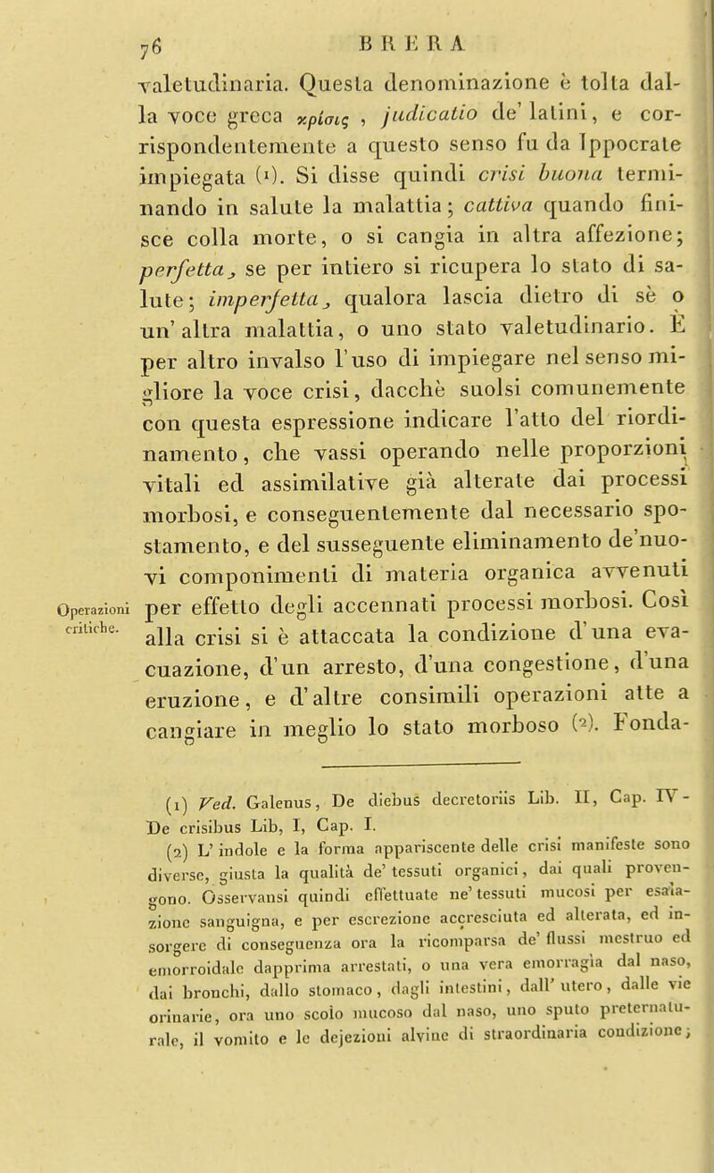 Taletudinaria. Quesla denominazione e tolta dal- la Yoce greca xpimg , judicatio de'lalini, e cor- rispondentemente a questo senso fu da Ippocrale impiegata (0. Si disse quindi crisi buona ternii- nando in salute la malattia; cattwa quando fini- sce colla morte, o si cangia in altra affezione; perfettttj, se per intiero si ricapera lo stato di sa- lute; imperjetta ^ qualora lascia dietro di se o W altra malattia, o uno stato valetudinario. E per altro invalso I'uso di impiegare nel senso mi- gliore la voce crisi, dacche suolsi comunemente con questa espressione indicare I'atto del riordi- namento, clie vassi operando nelle proporzioni yitali ed assimilatiye gia alterate dai processi morbosi, e conseguentemente dal necessario spo- stamento, e del susseguente eliminamento de'nuo- vi componimenti di materia organica avvenuti Operazioni per cffctto dcgU acccnuati processi morbosi. Cosi criliche. ^jj^ attaccata la condizione d'una eya- cuazione, d'un arresto, d'una congestione, d'una eruzione, e d'altre consimili operazioni alte a cangiare in meglio lo stalo morboso (^). Fonda- (1) Ved. Galenus, De diebus decretoriis Lib. II, Cap. IV- De crisibus Lib, I, Cap. I. (2) L' indole e la forma appariscente delle crisi nianifesle sono diverse, giusta la qualita de' tessuti organici, dai quali proven- gono. Osservansi quindi effettuate ne'lessuti mucosi per esaja- zione sanguigna, e per cscrezione accresciuta ed alterata, ed m- sorgerc di consegucnza era la ricomparsa de'Oussi mcstruo ed emorroidalo dapprima arrestati, o una vera einorragia dal naso, dai bronchi, dallo slomaco, dagli inlestini, dall' utero, dalle vie orinarie, ora uno scoio niucoso dal naso, uno sputo preternalu- ralc, il vonilto e le dcjezioul alyiuc di straordiaaria coudlzionc;