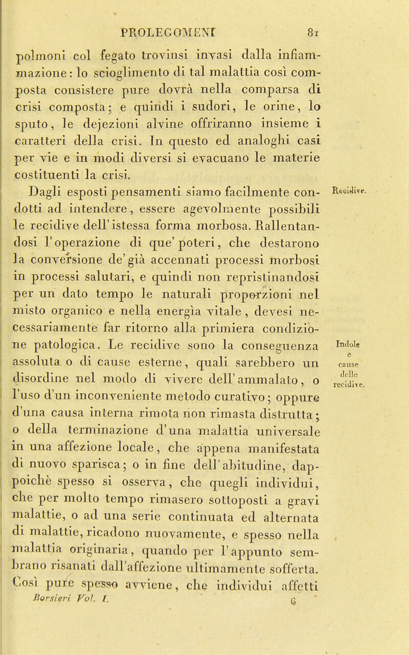 polmoni col fegato trovinsi inyasi dalla infiam- mazione: lo scioglimento di tal malattia cosi com- posta consislere pure dovra nella comparsa di crisi composta; e quindi i sudor!, le orine, lo sputo, ]e dejezioni alyine offriranno insieme i €aratteri della crisi. In questo ed analoghi casi per vie e in modi diversi si eyacuano le materia costituenti la crisi. Dagli esposti pensamenti siamo facilmente con- Res'^i^*-. dotti ad intendere, essere ageyolmente possibili le recidive dell'istessa forma morbosa. Rallentan- dosi I'operazione di que'poteri, clie destarono la conyersione de'gia accennati processi morbosi in processi salutari, e quindi non reprislinandosi per un dato tempo le natural! proporzioni nel misto organico e nella energia yitale , deyesi ne- cessariamente far ritorno alia primiera condizib- ne patologica. Le recidiye sono la conseguenza i-niiok assoluta o di cause esterne, quali sarebbero un cause disordine nel raodo di yiyere dell'ammalato, o lecidte. I'uso d'un inconyeniente metodo curatiyo; oppure d'una causa interna riraota non rimasta distrutta; 0 della terminazione d'una malattia universale in una affezione locale, che appena manifestata di nuoyo sparisca; o in fine dell'abitudine, dap- poiclie spesso si osserya, cbe quegli indiyidui, die per molto tempo rimasero sottoposti a grayi malattie, o ad una serie continuata ed alternata di malattie, ricadono nuoyamente, e spesso nella malattia originaria, quando per I'appunto sem- brano risanati dall'affezione nltimamente sofferta. Cosi pure spes?K) ayyiene, che individui affetti Borxieri Vol, I. G