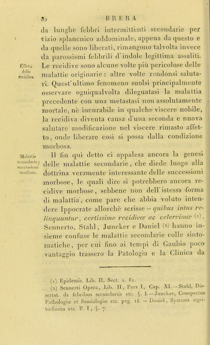 da lunglie fcLLrl iiitermltteiiti secondarle per » t izio splariciiico addomiiiale, appena da questo e da quelle sono liLerati, rimangorio talyolta iiivece da parossismi febbrili d'indole legiltima assaliti. Efietii Le recidive sono alcune yolte piu pericolose delle ibddWe. malaltie originarie : altre yolte rendonsi saluta- ri. Quest'ultimo fenomeno suolsi principalmente osseryare ogniqualyolta dileguatasi la malattia precedente con una metastasi non assolutamente inortale, ne incurabile in qualche ylscere nobile, la recidiya diyenta causa d'una seconda e nuova salulare modificazione nel yiscere rimasto affet- to, onde liberare cosl si possa dalla condizione niorbosa. Maiaiiie II liii qui detto ci appalesa ancora la genesi swoiKbiie; ^ malattie secondarie, clie diede luogo alia successioui , ' ^ . nioiLosc. dottrina yeraraente interessante delle successioni morbose, le quali dire si potrebbero ancora re- cidiye morbose, sebbene non dell' istessa ^•forma di malattia', come pare clie abbia yoliito inten- dere Ippocrate allorclie scrisse -- quihus intus re- Unquimtur, certissime recidn'oo ac celerriinoe (0. Sennerto, Stabl, Juncker e Daniel (2) lianno in- sieme confuse le malattie secondarie colle sinto- niaticbe, per cui lino ai tempi di Gaubio poco yantaggio Irassero la Patologia e la Clinica da (1) Epidemic. Lib. II, Sect. i. 8i. (a) Scnnerli Opera, Lib. II, Pars T, Cap. XI.--Slalil, Dis- serlat. de febril)us sccundariis elc. §. I.-Juucker, Conspeclus Valliologi.x ct Semiologiffi elc. pag. 18. -- Daniel, S_v.s!o:na a-gri- tudiuuiiJ etc P. I , §• 7.