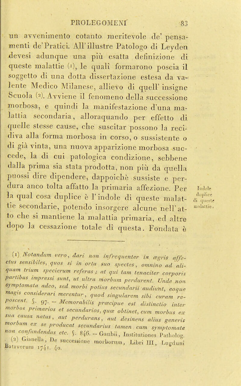 Tin aYYenimeiito cotanto meritevole tie' pen$a- menti de'Pratici. All'illustre Patologo di Leyclm xieyesi adunque una piu esatta definizione di queste malattie (0, le qaali formarono poscia il soggetto di una dotta dissertazione eslesa da yaw ]ente Medico Milanese, allieyo di quell' insigne Scuola (2). Avviene il fenomeno della successione morbosa, e quindi la manifestazione d'una ma- lallia secondaria, alloraquando per effelto di quelle slesse cause, che suscitar possono la reci- diva alia forma morbosa in corso, o sussistente o di gia vinta, una nuoya apparizione morbosa suc- cede, la di cui patologica condizione, sebbene dalla prima sia stata prodotta, non piu da quella puossi dire dipendere, dappoiche sussiste e per- dura anco tolta affatto la primaria affezione. Per imloie la qual cosa duplice e P indole di queste malat- df^jlS. tie secondarie, potendo insorgere alcune nell'at- to che si mantiene la malatlia primaria, ed altre dopo la cessazione totale di questa. Fondata e . (i) Notandum vero, dari nan infrequenter in cegvis affe- ctus sensibiles, quos si in orlu sua species, omnino ad ali- quam trium specierum referas ; at qui tam tenaciter corporis partibus impressi sunt, ut ultra morbuni perdurent. Unde nou nmptomala adeo, sed morhi potius secundarii audiunt, eoque magis considerari merentur, quod singularem sibi curam re- poscent. §. gy. Mcniorabilis prcecipue est dislinctio inter morbos prunarios et secundarios, quae obtinet, cum morbus ex sua causa natus, aut perdurans, nut desinens alius generis morbumex se producat s^cundarius tamen cum symplomate non confundendus. etc. §. 846.-Gnub;i, In.sti.u.loncs Pnll.olog. . {0.) G.anella, De successione inorburuin, L.bri HI, Lu-Mluni