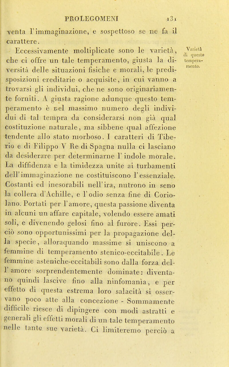 fenta rimmagmazione, e sospettoso se ne fa il carattere. Eccessivamente moltiplicate sono le varieta, Vaneta clie ci offre un tale temperamento, giusta la di- lempera- Yersita delle situazioni fisiclie e morali, le predi- sposizioni ereditarie o acquisite, in cui vaniio a trorarsi gli indiyidiii, che ne sono originariamen- te forniti. A giusta ragione adunque queslo tem- peramento e uel massimo numero degli indivi- dui di tal tempra da considerarsi non gia qual costituzione naturale, ma sibbene qual affezione tendente alio stato morboso. I caratteri di Tibe- rio e di Filippo V Re di Spagna nulla ci lasciano da desiderare per determinarne 1'indole morale. La diffidenza e la timidezza unite ai turbamenti dell'immaginazione ne costituiscono 1'essenziale. Costanti ed inesorabili nell'ira, nutrono in seno la coUera d'Achille, e I'odio senza fine di Corio- lano. Portati per I'amore, questa passione diventa in alcuni un affare capitale, yolendo essere amati soli, e diyenendo gelosi fino al furore. Essi per- cio sono opportunissimi per la propagazione del- la specie, alloraquando massime si uniscono a femmine di temperamento stenico-eccitabile. Le femmine asteniche-eccitabili sono dalla forza del- r am ore sorprendentemente dominate: diyenta- no quindi lasciye fino alia ninfomania, e per effetto di questa estrema loro salacita si osser- yano poco atte alia concezione - Sommamente difficile riesce di dipingere con modi aslratti e generali gli effetti morali di un tale temperamento nelle tante sue yarieta. Ci llmileremo percio a