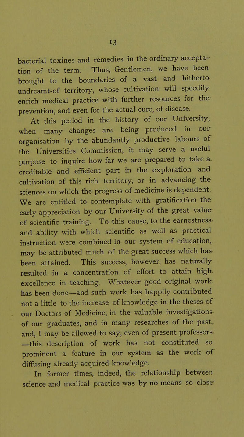 bacterial toxines and remedies in the ordinary accepta- tion of the term. Thus, Gentlemen, we have been brought to the boundaries of a vast and hitherto- undreamt-of territory, whose cultivation will speedily enrich medical practice with further resources for the prevention, and even for the actual cure, of disease. At this period in the histor>' of our University, when many changes are being produced in our organisation by the abundantly productive labours of the Universities Commission, it may serve a useful purpose to inquire how far we are prepared to take a creditable and efficient part in the exploration and cultivation of this rich territory, or in advancing the sciences on which the progress of medicine is dependent. We are entitled to contemplate with gratification the early appreciation by our University of the great value of scientific training. To this cause, to the earnestness, and ability with which scientific as well as practical instruction were combined in our system of education, may be attributed much of the great success which has been attained. This success, however, has naturally resulted in a concentration of effort to attain high, excellence in teaching. Whatever good original work- has been done—and such work has happily contributed not a little to the increase of knowledge in the theses of our Doctors of Medicine, in the valuable investigations of our graduates, and in many researches of the past,, and, I may be allowed to say, even of present professors —this description of work has not constituted so prominent a feature in our system as the work of diffusing already acquired knowledge. In former times, indeed, the relationship between science and medical practice was by no means so close-