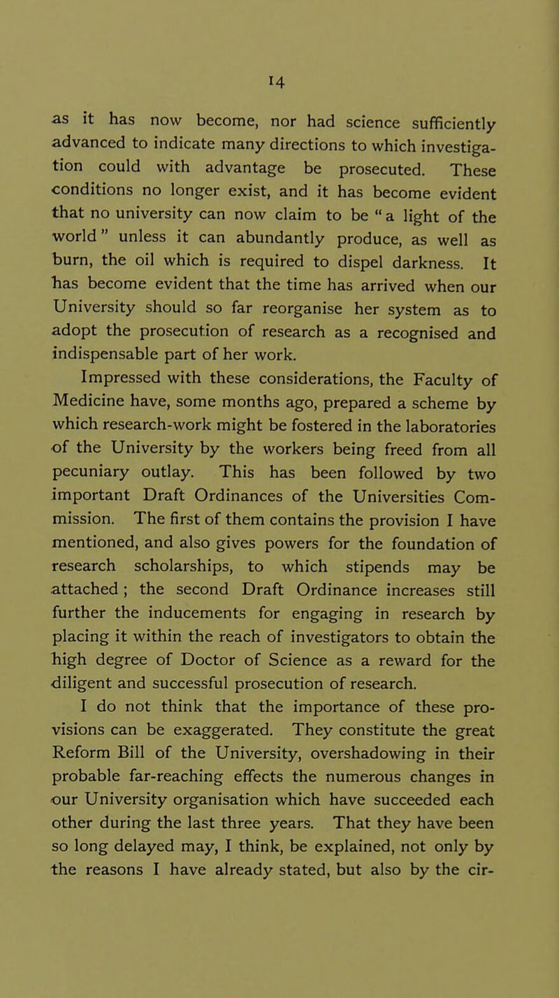 as it has now become, nor had science sufficiently advanced to indicate many directions to which investiga- tion could with advantage be prosecuted. These conditions no longer exist, and it has become evident that no university can now claim to be  a light of the world unless it can abundantly produce, as well as burn, the oil which is required to dispel darkness. It has become evident that the time has arrived when our University should so far reorganise her system as to adopt the prosecution of research as a recognised and indispensable part of her work. Impressed with these considerations, the Faculty of Medicine have, some months ago, prepared a scheme by which research-work might be fostered in the laboratories of the University by the workers being freed from all pecuniary outlay. This has been followed by two important Draft Ordinances of the Universities Com- mission. The first of them contains the provision I have mentioned, and also gives powers for the foundation of research scholarships, to which stipends may be attached; the second Draft Ordinance increases still further the inducements for engaging in research by placing it within the reach of investigators to obtain the high degree of Doctor of Science as a reward for the diligent and successful prosecution of research. I do not think that the importance of these pro- visions can be exaggerated. They constitute the great Reform Bill of the University, overshadowing in their probable far-reaching effects the numerous changes in our University organisation which have succeeded each other during the last three years. That they have been so long delayed may, I think, be explained, not only by the reasons I have already stated, but also by the cir-