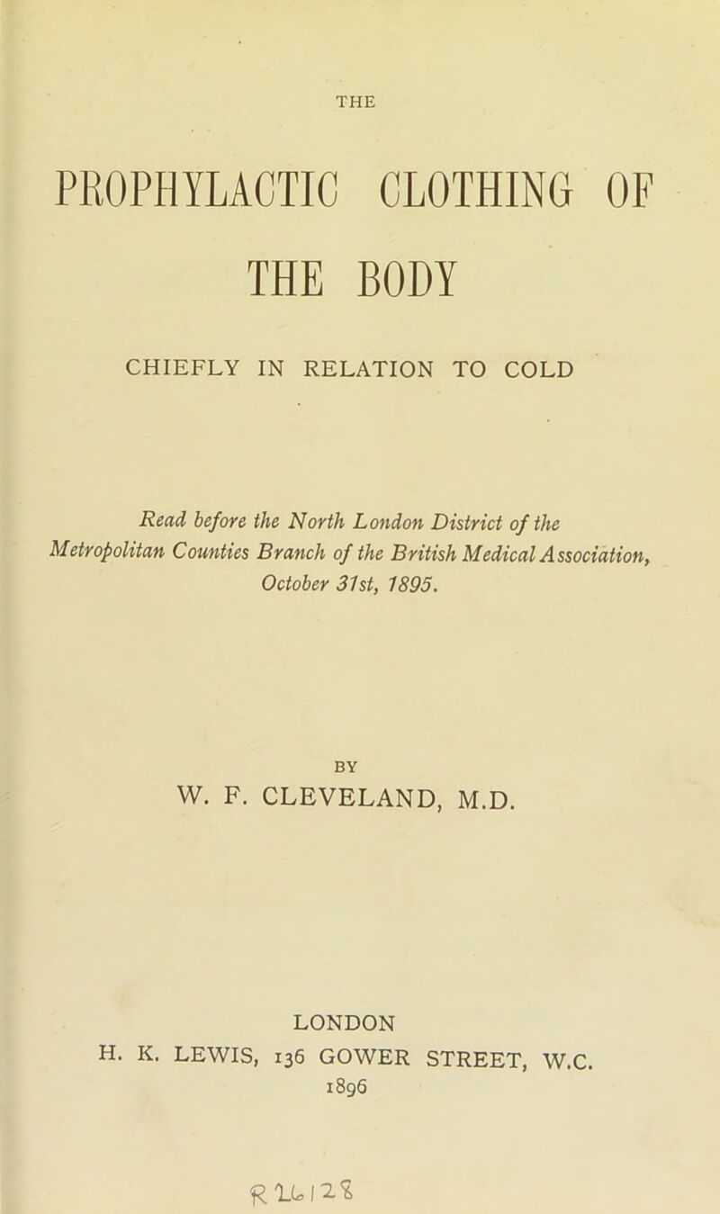 PROPHYLACTIC CLOTHING OF THE BODY CHIEFLY IN RELATION TO COLD Read before the North London District of the Metropolitan Counties Branch of the British Medical Association, October 31st, 1895. BY W. F. CLEVELAND, M.D. LONDON H. K. LEWIS, 136 GOWER STREET, W.C. 1896