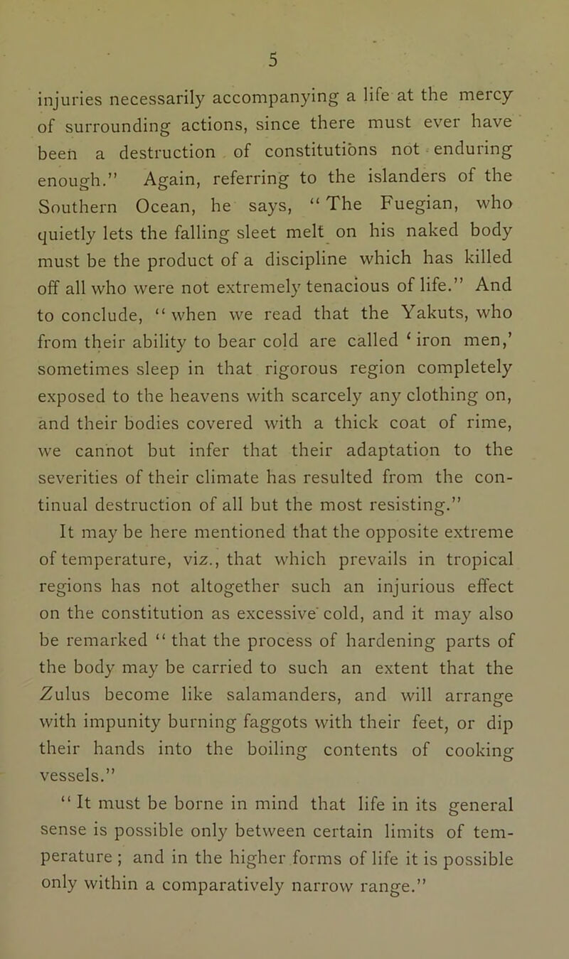 injuries necessarily accompanying a life at the mercy of surrounding actions, since there must ever have been a destruction of constitutions not enduring enough.” Again, referring to the islanders of the Southern Ocean, he says, “ The Fuegian, who quietly lets the falling sleet melt on his naked body must be the product of a discipline which has killed off all who were not extremely tenacious of life.” And to conclude, “ when we read that the Yakuts, who from their ability to bear cold are called ‘iron men,’ sometimes sleep in that rigorous region completely exposed to the heavens with scarcely any clothing on, and their bodies covered with a thick coat of rime, we cannot but infer that their adaptation to the severities of their climate has resulted from the con- tinual destruction of all but the most resisting.” It may be here mentioned that the opposite extreme of temperature, viz., that which prevails in tropical regions has not altogether such an injurious effect on the constitution as excessive' cold, and it may also be remarked “ that the process of hardening parts of the body may be carried to such an extent that the Zulus become like salamanders, and will arrange with impunity burning faggots with their feet, or dip their hands into the boiling contents of cooking vessels.” “ It must be borne in mind that life in its general sense is possible only between certain limits of tem- perature ; and in the higher forms of life it is possible only within a comparatively narrow range.”