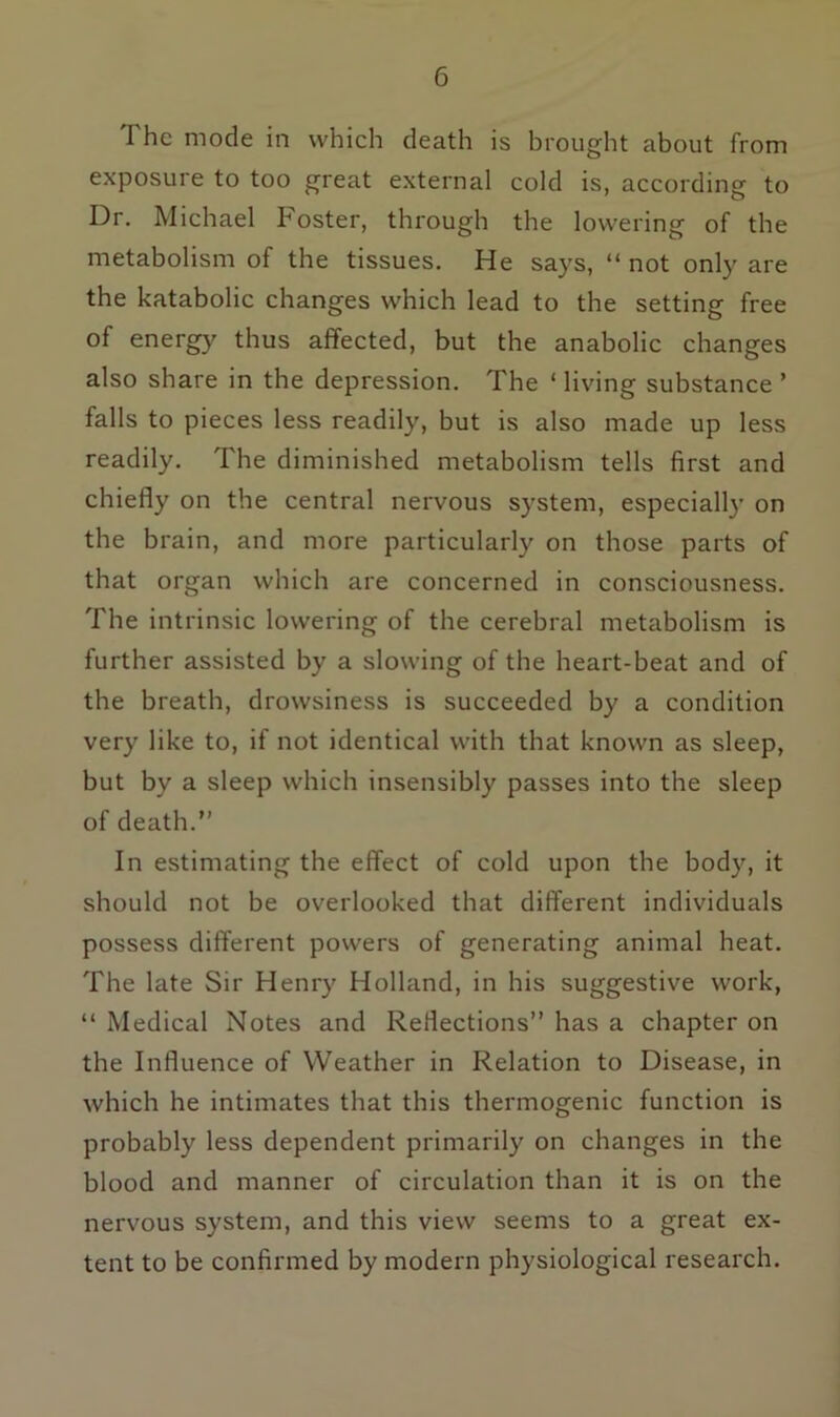 The mode in which death is brought about from exposure to too great external cold is, according to Dr. Michael Foster, through the lowering of the metabolism of the tissues. He says, “ not only are the katabolic changes which lead to the setting free of energy thus affected, but the anabolic changes also share in the depression. The ‘ living substance ’ falls to pieces less readily, but is also made up less readily. The diminished metabolism tells first and chiefly on the central nervous system, especially on the brain, and more particularly on those parts of that organ which are concerned in consciousness. The intrinsic lowering of the cerebral metabolism is further assisted by a slowing of the heart-beat and of the breath, drowsiness is succeeded by a condition very like to, if not identical with that known as sleep, but by a sleep which insensibly passes into the sleep of death.” In estimating the effect of cold upon the body, it should not be overlooked that different individuals possess different powers of generating animal heat. The late Sir Henry Holland, in his suggestive work, “ Medical Notes and Reflections” has a chapter on the Influence of Weather in Relation to Disease, in which he intimates that this thermogenic function is probably less dependent primarily on changes in the blood and manner of circulation than it is on the nervous system, and this view seems to a great ex- tent to be confirmed by modern physiological research.