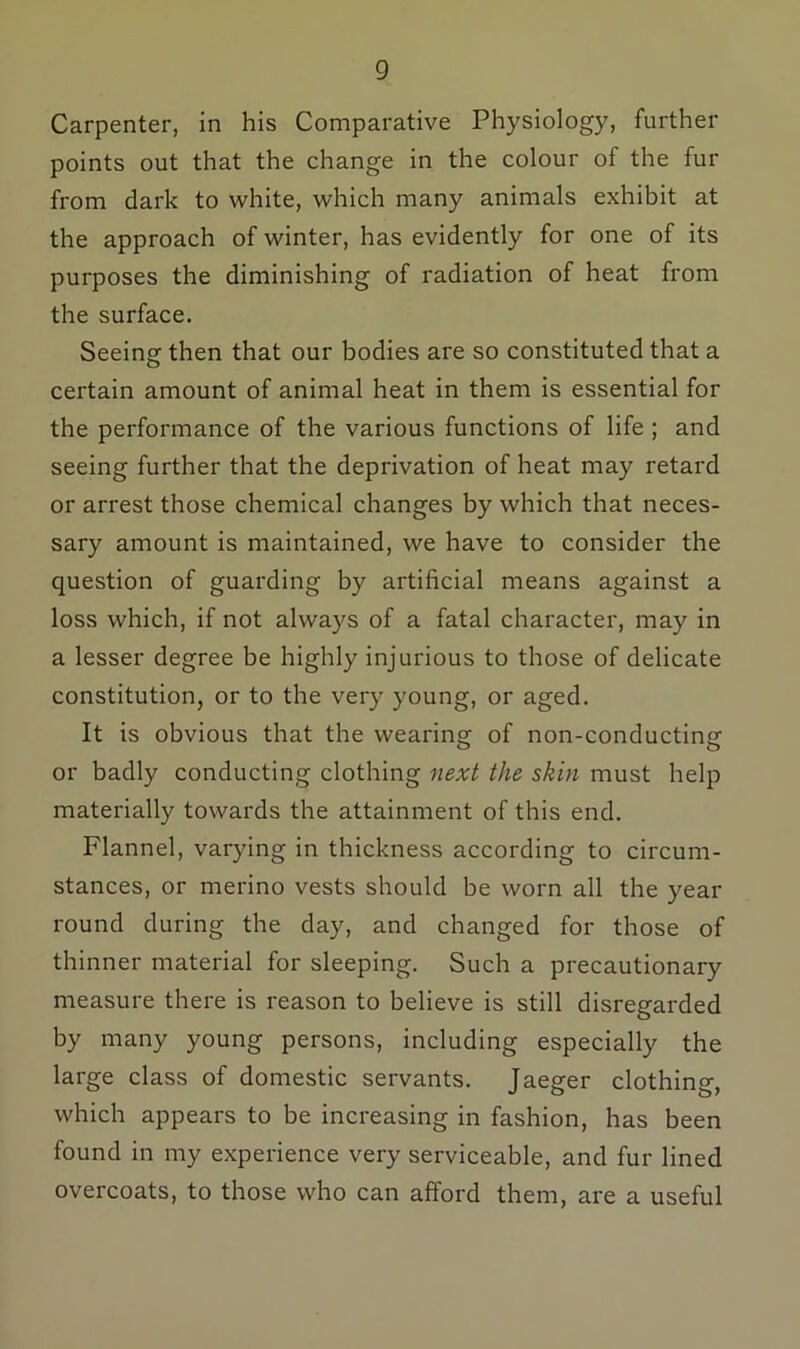 Carpenter, in his Comparative Physiology, further points out that the change in the colour of the fur from dark to white, which many animals exhibit at the approach of winter, has evidently for one of its purposes the diminishing of radiation of heat from the surface. Seeing then that our bodies are so constituted that a certain amount of animal heat in them is essential for the performance of the various functions of life ; and seeing further that the deprivation of heat may retard or arrest those chemical changes by which that neces- sary amount is maintained, we have to consider the question of guarding by artificial means against a loss which, if not always of a fatal character, may in a lesser degree be highly injurious to those of delicate constitution, or to the very young, or aged. It is obvious that the wearing of non-conducting: or badly conducting clothing next the skin must help materially towards the attainment of this end. Flannel, varying in thickness according to circum- stances, or merino vests should be worn all the year round during the day, and changed for those of thinner material for sleeping. Such a precautionary measure there is reason to believe is still disregarded by many young persons, including especially the large class of domestic servants. Jaeger clothing, which appears to be increasing in fashion, has been found in my experience very serviceable, and fur lined overcoats, to those who can afford them, are a useful