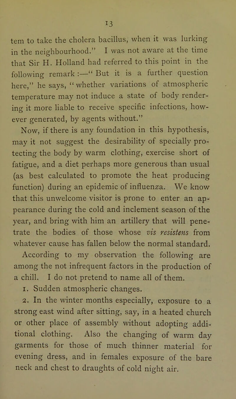 tem to take the cholera bacillus, when it was lurking in the neighbourhood.” I was not aware at the time that Sir H. Holland had referred to this point in the following remark “ But it is a further question here,” he says, “whether variations of atmospheric temperature may not induce a state of body render- ing it more liable to receive specific infections, how- ever generated, by agents without.” Now, if there is any foundation in this hypothesis, may it not suggest the desirability of specially pro- tecting the body by warm clothing, exercise short of fatigue, and a diet perhaps more generous than usual (as best calculated to promote the heat producing function) during an epidemic of influenza. We know that this unwelcome visitor is prone to enter an ap- pearance during the cold and inclement season of the year, and bring with him an artillery that will pene- trate the bodies of those whose vis resistens from whatever cause has fallen below the normal standard. According to my observation the following are among the not infrequent factors in the production of a chill. I do not pretend to name all of them. 1. Sudden atmospheric changes. 2. In the winter months especially, exposure to a strong east wind after sitting, say, in a heated church or other place of assembly without adopting addi- tional clothing. Also the changing of warm day garments for those of much thinner material for evening dress, and in females exposure of the bare neck and chest to draughts of cold night air.