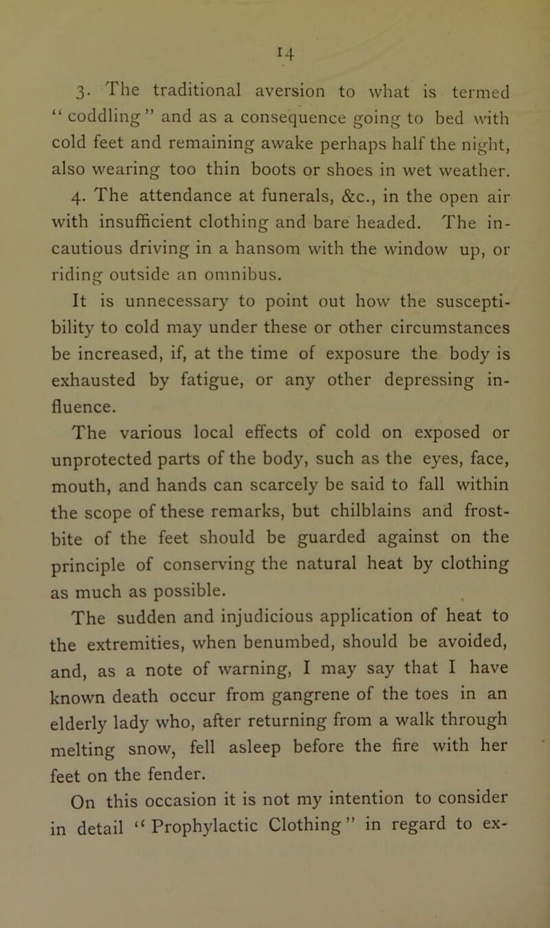 3. The traditional aversion to what is termed “ coddling” and as a consequence going to bed with cold feet and remaining awake perhaps half the night, also wearing too thin boots or shoes in wet weather. 4. The attendance at funerals, &c., in the open air with insufficient clothing and bare headed. The in- cautious driving in a hansom with the window up, or riding outside an omnibus. It is unnecessary to point out how the suscepti- bility to cold may under these or other circumstances be increased, if, at the time of exposure the body is exhausted by fatigue, or any other depressing in- fluence. The various local effects of cold on exposed or unprotected parts of the body, such as the eyes, face, mouth, and hands can scarcely be said to fall within the scope of these remarks, but chilblains and frost- bite of the feet should be guarded against on the principle of conserving the natural heat by clothing as much as possible. The sudden and injudicious application of heat to the extremities, when benumbed, should be avoided, and, as a note of warning, I may say that I have known death occur from gangrene of the toes in an elderly lady who, after returning from a walk through melting snow, fell asleep before the fire with her feet on the fender. On this occasion it is not my intention to consider in detail “Prophylactic Clothing” in regard to ex-