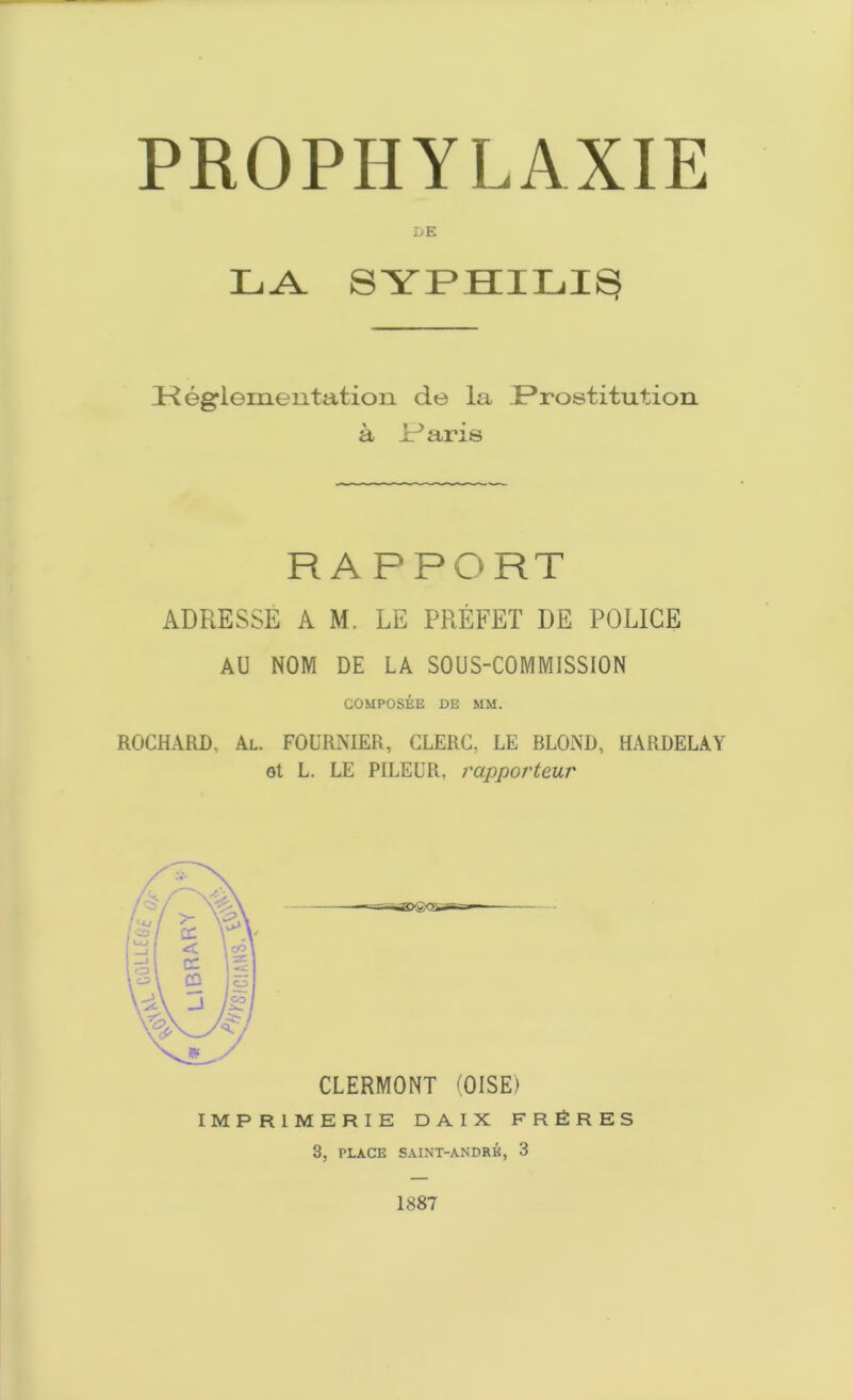 DE LA SYPHILIS (KegTementation do la .Prostitution a P aris RAPPORT ADRESSE AM. LE PREFET DE POLICE AU NOM DE LA SOUS-COMMISSION COMPOSEE DE MM. ROCHARD, Al. FOURNIER, CLERG, LE BLOND, HARDELAY ot L. LE PILEUR, rapporteur CLERMONT (OISE) IMPRIMERIE D A I X FRERES 3, PLACE SAINT-ANDRK, 3 1887